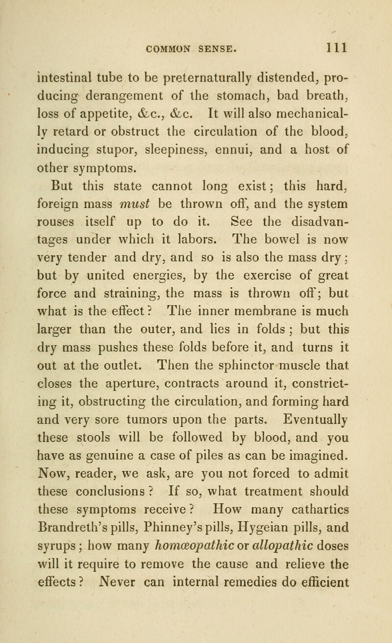 intestinal tube to be preternaturally distended; pro- ducing derangement of the stomach, bad breath, loss of appetite, &c., &c. It will also mechanical- ly retard or obstruct the circulation of the blood, inducing stupor, sleepiness, ennui, and a host of other symptoms. But this state cannot long exist; this hard, foreign mass must be thrown off, and the system rouses itself up to do it. See the disadvan- tages under which it labors. The bowel is now very tender and dry, and so is also the mass dry: but by united energies, by the exercise of great force and straining, the mass is thrown off; but what is the effect ? The inner membrane is much larger than the outer, and lies in folds ; but this dry mass pushes these folds before it, and turns it out at the outlet. Then the sphinctormuscle that closes the aperture, contracts around it, constrict- ing it, obstructing the circulation, and forming hard and very sore tumors upon the parts. Eventually these stools will be followed by blood, and you have as genuine a case of piles as can be imagined. Now, reader, we ask, are you not forced to admit these conclusions ? If so, what treatment should these symptoms receive ? How many cathartics Brandreth's pills, Phinney's pills, Hygeian pills, and syrups; how many homoeopathic or allopathic doses will it require to remove the cause and relieve the effects ? Never can internal remedies do efficient