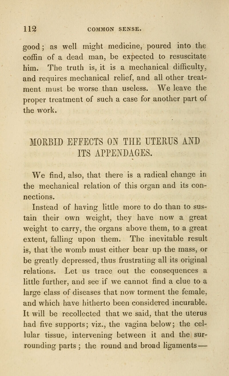 good; as well might medicine, poured into the coffin of a dead man, be expected to resuscitate him. The truth is, it is a mechanical difficulty, and requires mechanical relief, and all other treat- ment mast be worse than useless. We leave the proper treatment of such a case for another part of the work. MORBID EFFECTS ON THE UTERUS AND ITS APPENDAGES. We find, also, that there is a radical change in the mechanical relation of this organ and its con- nections. Instead of having little more to do than to sus- tain their own weight, they have now a great weight to carry, the organs above them, to a great extent, falling upon them. The inevitable result is, that the womb must either bear up the mass, or be greatly depressed, thus frustrating all its original relations. Let us trace out the consequences a little further, and see if we cannot find a clue to a large class of diseases that now torment the female, and which have hitherto been considered incurable. It will be recollected that we said, that the uterus had five supports; viz., the vagina below; the cel- lular tissue, intervening between it and the sur- rounding parts ; the round and broad ligaments —