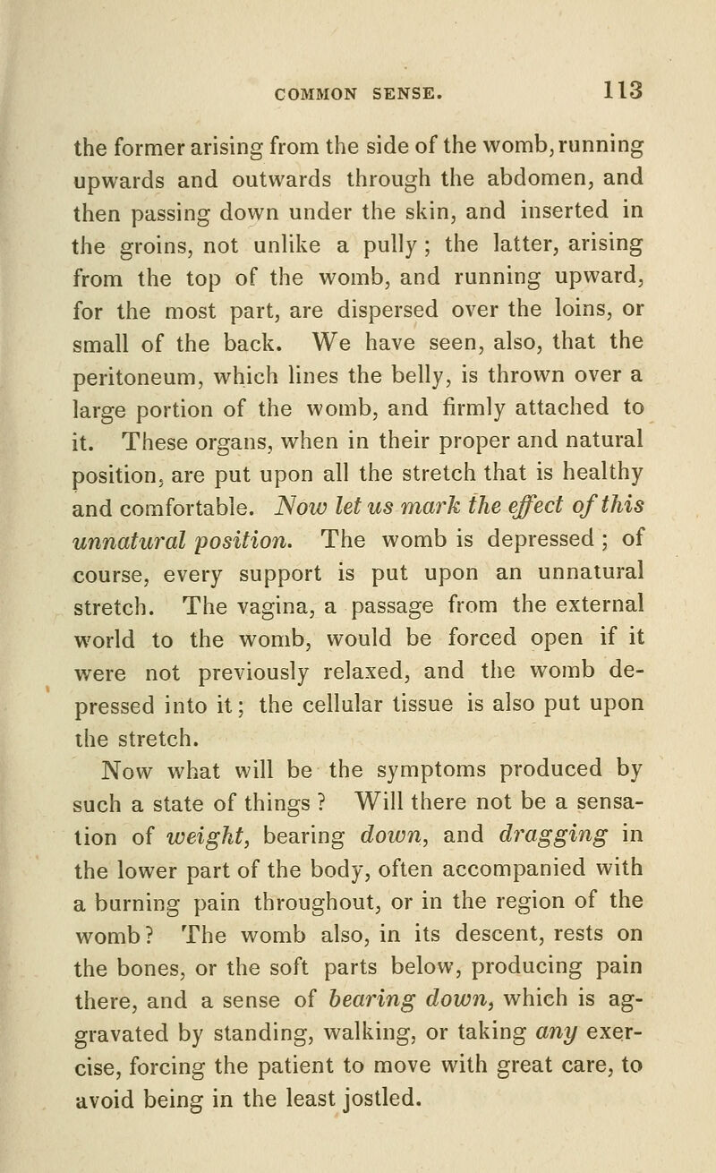 the former arising from the side of the womb, running upwards and outwards through the abdomen, and then passing down under the skin, and inserted in the groins, not unUke a pully ; the latter, arising from the top of the womb, and running upward, for the most part, are dispersed over the loins, or small of the back. We have seen, also, that the peritoneum, which lines the belly, is thrown over a large portion of the womb, and firmly attached to it. These organs, when in their proper and natural position, are put upon all the stretch that is healthy and comfortable. Now let us mark the effect of this unnatural position. The womb is depressed ; of course, every support is put upon an unnatural stretch. The vagina, a passage from the external world to the womb, would be forced open if it were not previously relaxed, and the womb de- pressed into it; the cellular tissue is also put upon the stretch. Now what will be the symptoms produced by such a state of things ? Will there not be a sensa- tion of weight, bearing down, and dragging in the lower part of the body, often accompanied with a burning pain throughout, or in the region of the womb? The womb also, in its descent, rests on the bones, or the soft parts below, producing pain there, and a sense of hearing down, which is ag- gravated by standing, walking, or taking any exer- cise, forcing the patient to move with great care, to avoid being in the least jostled.