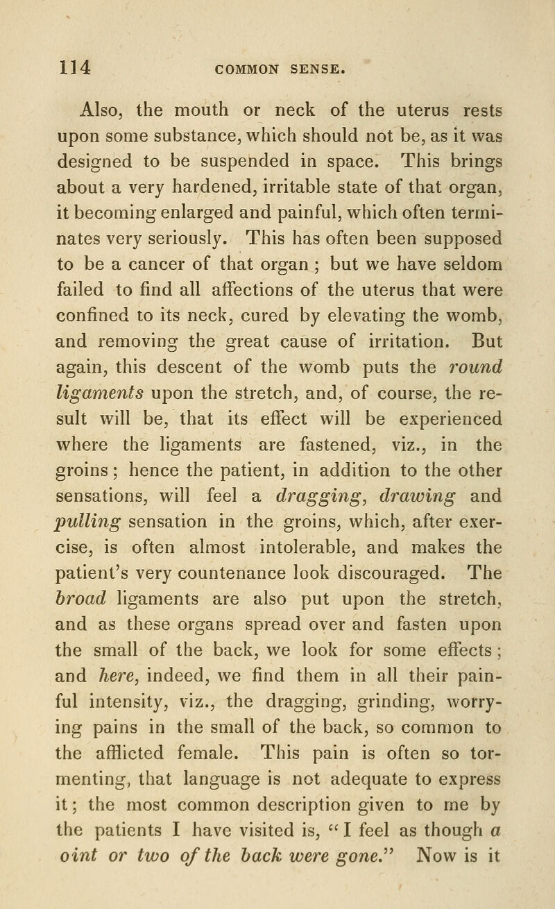 Also, the mouth or neck of the uterus rests upon some substance, which should not be, as it was designed to be suspended in space. This brings about a very hardened, irritable state of that organ, it becoQiing enlarged and painful, which often termi- nates very seriously. This has often been supposed to be a cancer of that organ ; but we have seldom failed to find all affections of the uterus that were confined to its neck, cured by elevating the womb, and removing the great cause of irritation. But again, this descent of the womb puts the round ligaments upon the stretch, and, of course, the re- sult will be, that its effect will be experienced where the ligaments are fastened, viz., in the groins; hence the patient, in addition to the other sensations, will feel a dragging, drawing and pulling sensation in the groins, which, after exer- cise, is often almost intolerable, and makes the patient's very countenance look discouraged. The broad ligaments are also put upon the stretch, and as these organs spread over and fasten upon the small of the back, we look for some effects; and here, indeed, we find them in all their pain- ful intensity, viz., the dragging, grinding, worry- ing pains in the small of the back, so common to the afflicted female. This pain is often so tor- menting, that language is not adequate to express it; the most common description given to me by the patients I have visited is,  I feel as though a oint or two of the back were gone^ Now is it