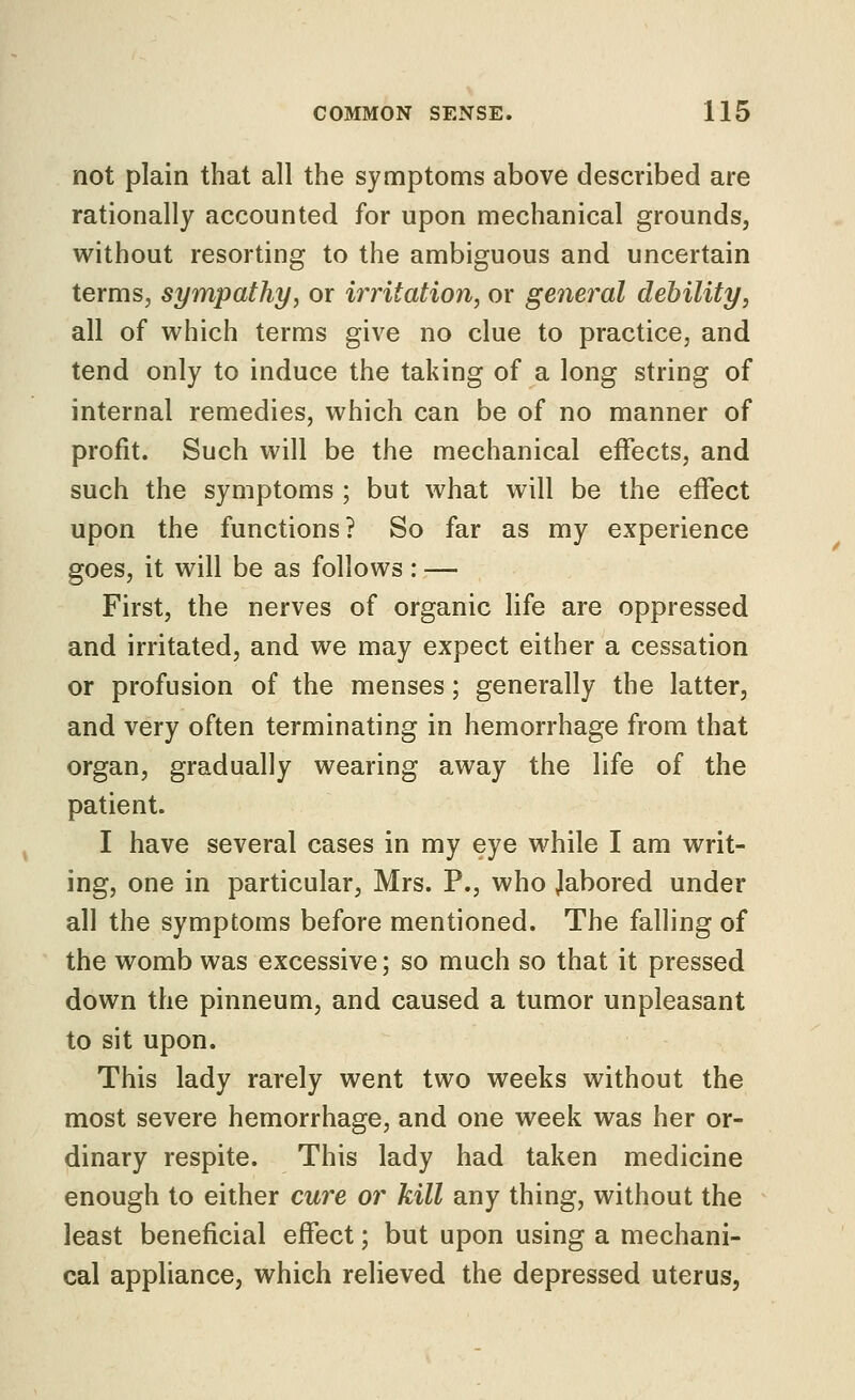 not plain that all the symptoms above described are rationally accounted for upon mechanical grounds, without resorting to the ambiguous and uncertain terms, sympathy, or irritation, or general debility, all of which terms give no clue to practice, and tend only to induce the taking of a long string of internal remedies, which can be of no manner of profit. Such will be the mechanical effects, and such the symptoms ; but what will be the effect upon the functions? So far as my experience goes, it will be as follows: — First, the nerves of organic life are oppressed and irritated, and we may expect either a cessation or profusion of the menses; generally the latter, and very often terminating in hemorrhage from that organ, gradually wearing away the life of the patient. I have several cases in my eye while I am writ- ing, one in particular, Mrs. P., who Jabored under all the symptoms before mentioned. The falling of the womb was excessive; so much so that it pressed down the pinneum, and caused a tumor unpleasant to sit upon. This lady rarely went two weeks without the most severe hemorrhage, and one week was her or- dinary respite. This lady had taken medicine enough to either cure or kill any thing, without the least beneficial effect; but upon using a mechani- cal appliance, which relieved the depressed uterus.