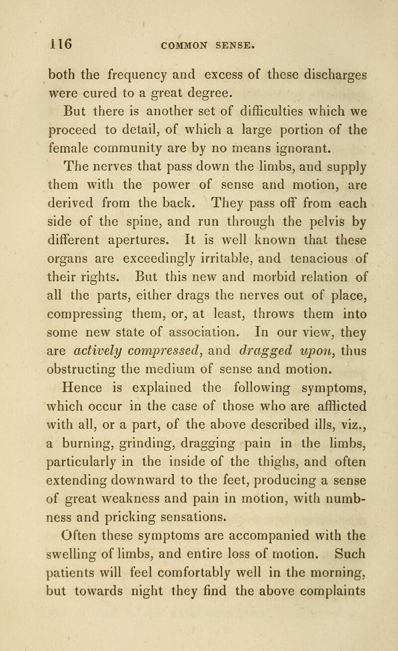 both the frequency and excess of these discharges were cured to a great degree. But there is another set of difficulties which we proceed to detail, of which a large portion of the female community are by no means ignorant. The nerves that pass down the limbs, and supply them with the power of sense and motion, are derived from the back. They pass off from each side of the spine, and run through the pelvis by different apertures. It is well known that these organs are exceedingly irritable, and tenacious of their rights. But this new and morbid relation of all the parts, either drags the nerves out of place, compressing them, or, at least, throws them into some new state of association. In our view, they are actively compressed, and dragged upon, thus obstructing the medium of sense and motion. Hence is explained the following symptoms, which occur in the case of those who are afflicted with all, or a part, of the above described ills, viz., a burning, grinding, dragging pain in the limbs, particularly in the inside of the thighs, and often extending downward to the feet, producing a sense of great weakness and pain in motion, with numb- ness and pricking sensations. Often these symptoms are accompanied with the swelling of limbs, and entire loss of motion. Such patients will feel comfortably well in the morning, but towards night they find the above complaints