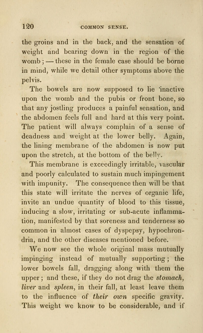 the groins and in the back, and the sensation of weight and bearing down in the region of the womb ; — these in the female case should be borne in mind, while we detail other symptoms above the pelvis. The bowels are now supposed to lie 'inactive upon the womb and the pubis or front bone, so that any jostling produces a painful sensation, and the abdomen feels full and hard at this very point. The patient will always complain of a sense of deadness and weight at the lower belly. Again, the lining membrane of the abdomen is now put upon the stretch, at the bottom of the belly. This membrane is exceedingly irritable, vascular and poorly calculated to sustain much impingement with impunity. The consequence then will be that this state will irritate the nerves of organic life, invite an undue quantity of blood to this tissue, inducing a slow, irritating or sub-acute inflamma- tion, manifested by that soreness and tenderness so common in almost cases of dyspepsy, hypochron- dria, and the other diseases mentioned before. We now see the whole original mass mutually impinging instead of mutually supporting; the lower bowels fall, dragging along with them the upper ; and these, if they do not drag the stomach, liver and spleen, in their fall, at least leave them to the influence of their own specific gravity. This weight we know to be considerable, and if