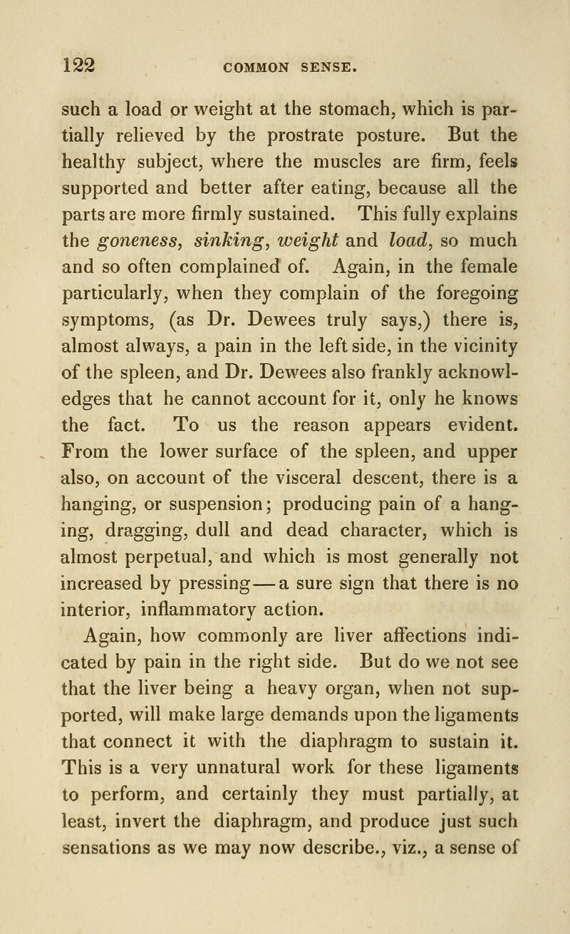 such a load or weight at the stomach, which is par- tially relieved by the prostrate posture. But the healthy subject, where the muscles are firm, feels supported and better after eating, because all the parts are more firmly sustained. This fully explains the goneness, sinking, weight and load, so much and so often complained of. Again, in the female particularly, when they complain of the foregoing symptoms, (as Dr. Dewees truly says,) there is, almost always, a pain in the left side, in the vicinity of the spleen, and Dr. Dewees also frankly acknowl- edges that he cannot account for it, only he knows the fact. To us the reason appears evident. From the lower surface of the spleen, and upper also, on account of the visceral descent, there is a hanging, or suspension; producing pain of a hang- ing, dragging, dull and dead character, which is almost perpetual, and which is most generally not increased by pressing—a sure sign that there is no interior, inflammatory action. Again, how commonly are liver affections indi- cated by pain in the right side. But do we not see that the liver being a heavy organ, when not sup- ported, will make large demands upon the ligaments that connect it with the diaphragm to sustain it. This is a very unnatural work for these ligaments to perform, and certainly they must partially, at least, invert the diaphragm, and produce just such sensations as we may now describe., viz., a sense of