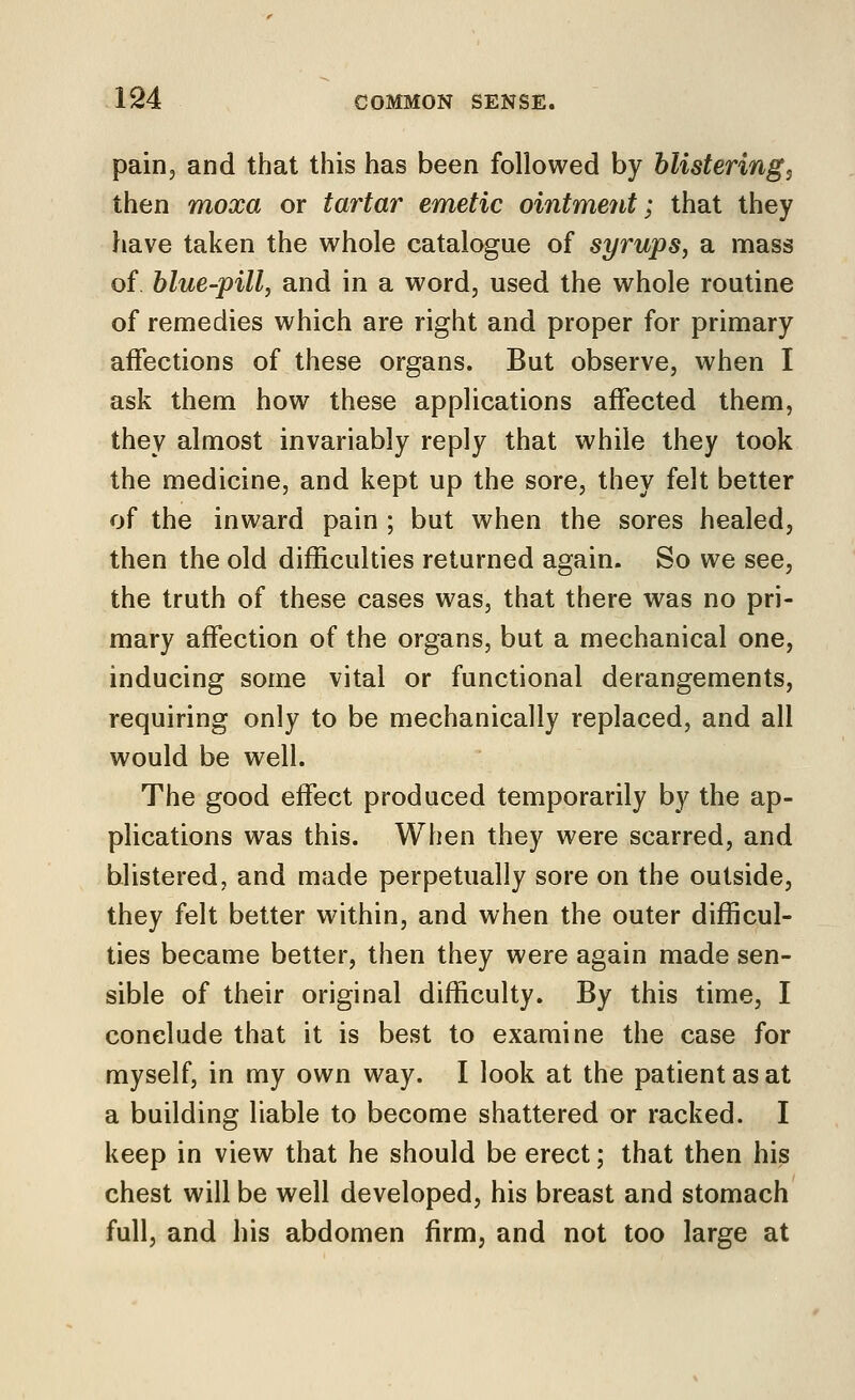 pain, and that this has been followed by blistering^ then moxa or tartar emetic ointment; that they have taken the whole catalogue of syrups, a mass of blue-pill, and in a word, used the whole routine of remedies which are right and proper for primary affections of these organs. But observe, when I ask them how these applications affected them, they almost invariably reply that while they took the medicine, and kept up the sore, they felt better of the inward pain ; but when the sores healed, then the old difficulties returned again. So we see, the truth of these cases was, that there was no pri- mary affection of the organs, but a mechanical one, inducing some vital or functional derangements, requiring only to be mechanically replaced, and all would be well. The good effect produced temporarily by the ap- plications was this. When they were scarred, and blistered, and made perpetually sore on the outside, they felt better within, and when the outer difficul- ties became better, then they were again made sen- sible of their original difficulty. By this time, I conclude that it is best to examine the case for myself, in my own way. I look at the patient as at a building liable to become shattered or racked. I keep in view that he should be erect; that then his chest will be well developed, his breast and stomach full, and his abdomen firm, and not too large at