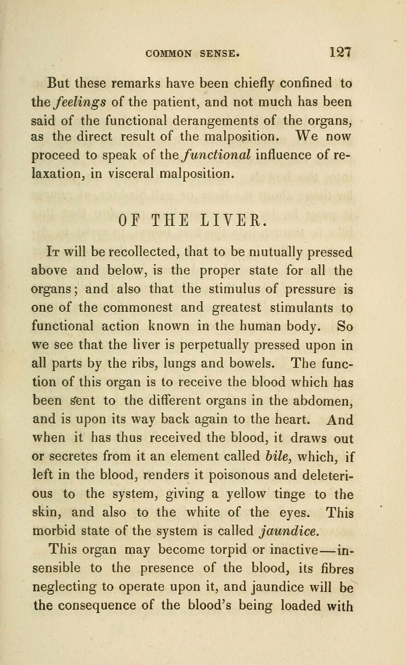 But these remarks have been chiefly confined to the feelings of the patient, and not much has been said of the functional derangements of the organs, as the direct result of the malposition. We now proceed to speak of ihe functional influence of re- laxation, in visceral malposition. or THE LIVER. It will be recollected, that to be mutually pressed above and below, is the proper state for all the organs; and also that the stimulus of pressure is one of the commonest and greatest stimulants to functional action known in the human body. So we see that the liver is perpetually pressed upon in all parts by the ribs, lungs and bowels. The func- tion of this organ is to receive the blood which has been ^ent to the different organs in the abdomen, and is upon its way back again to the heart. And when it has thus received the blood, it draws out or secretes from it an element called bile, which, if left in the blood, renders it poisonous and deleteri- ous to the system, giving a yellow tinge to the skin, and also to the white of the eyes. This morbid state of the system is called jaundice. This organ may become torpid or inactive—in- sensible to the presence of the blood, its fibres neglecting to operate upon it, and jaundice will be the consequence of the blood's being loaded with