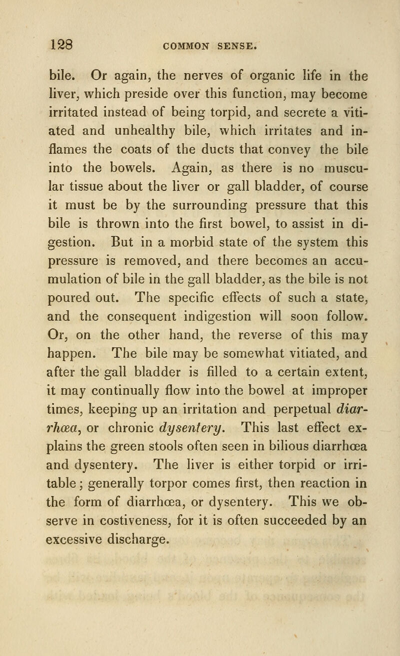 bile. Or again, the nerves of organic life in the liver, vt^hich preside over this function, may become irritated instead of being torpid, and secrete a viti- ated and unhealthy bile, which irritates and in- flames the coats of the ducts that convey the bile into the bowels. Again, as there is no muscu- lar tissue about the liver or gall bladder, of course it must be by the surrounding pressure that this bile is thrown into the first bowel, to assist in di- gestion. But in a morbid state of the system this pressure is removed, and there becomes an accu- mulation of bile in the gall bladder, as the bile is not poured out. The specific effects of such a state, and the consequent indigestion will soon follow. Or, on the other hand, the reverse of this may happen. The bile may be somewhat vitiated, and after the gall bladder is filled to a certain extent, it may continually flow into the bowel at improper times, keeping up an irritation and perpetual diar- rhoea, or chronic dysentery. This last effect ex- plains the green stools often seen in bilious diarrhoea and dysentery. The liver is either torpid or irri- table ; generally torpor comes first, then reaction in the form of diarrhoea, or dysentery. This we ob- serve in costiveness, for it is often succeeded by an excessive discharge.