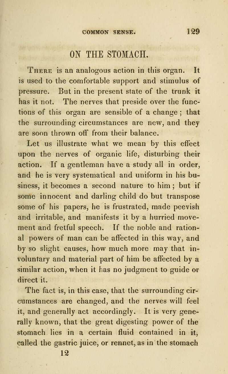 ON THE STOMACH. There is an analogous action in this organ. It is used to the comfortable support and stimulus of pressure. But in the present state of the trunk it has it not. The nerves that preside over the func- tions of this organ are sensible of a change ; that the surrounding circumstances are new, and they are soon thrown off from their balance. Let us illustrate what w^e mean by this effect upon the nerves of organic life, disturbing their action. If a gentleman have a study all in order, and he is very systematical and uniform in his bu- siness, it becomes a second nature to him; but if some innocent and darling child do but transpose some of his papers, he is frustrated, made peevish and irritable, and manifests it by a hurried move- ment and fretful speech. If the noble and ration- al powers of man can be affected in this way, and by so slight causes, how much more may that in- voluntary and material part of him be affected by a similar action, when it has no judgment to guide or direct it. The fact is, in this case, that the surrounding cir- cumstances are changed, and the nerves will feel it, and generally act accordingly. It is very gene- rally known, that the great digesting power of the stomach lies in a certain fluid contained in it, called the gastric juice, or rennet, as in the stomach 12