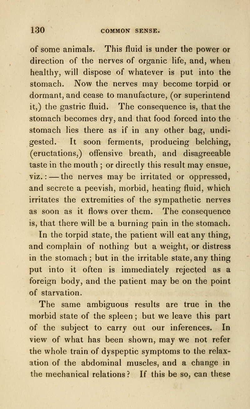 of some animals. This fluid is under the power or direction of the nerves of organic life, and, when healthy, will dispose of whatever is put into the stomach. Now the nerves may become torpid or dormant, and cease to manufacture, (or superintend it,) the gastric fluid. The consequence is, that the stomach becomes dry, and that food forced into the stomach lies there as if in any other bag, undi- gested. It soon ferments, producing belching, (eructations,) offensive breath, and disagreeable taste in the mouth ; or directly this result may ensue, viz.: — the nerves maybe irritated or oppressed, and secrete a peevish, morbid, heating fluid, which irritates the extremities of the sympathetic nerves as soon as it flows over them. The consequence is, that there will be a burning pain in the stomach. In the torpid state, the patient will eat any thing, and complain of nothing but a weight, or distress in the stomach ; but in the irritable state, any thing put into it often is immediately rejected as a foreign body, and the patient may be on the point of starvation. The same ambiguous results are true in the morbid state of the spleen; but we leave this part of the subject to carry out our inferences. In view of what has been shown, may we not refer the whole train of dyspeptic symptoms to the relax- ation of the abdominal muscles, and a change in the mechanical relations? If this be so, can these