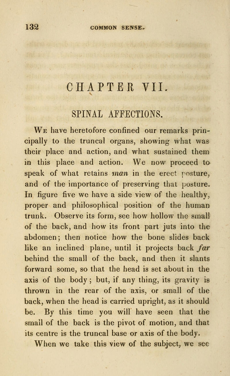 CHAPTER VII SPINAL AFFECTIONS. We have heretofore confined our remarks prin- cipally to the truncal organs, showing what was their place and action, and what sustained them in this place and action. We now proceed ta speak of what retains man in the erect posture^ and of the importance of preserving that posture. In figure five we have a side view of the healthy, proper and philosophical position of the human trunk. Observe its form, see how hollow the small of the back, and how its front part juts into the abdomen; then notice how the bone slides back like an inclined plane, until it projects back far behind the small of the back, and then it slants forward some, so that the head is set about in the axis of the body; but, if any thing, its gravity is thrown in the rear of the axis, or small of the back, when the head is carried upright, as it should be. By this time you will have seen that the small of the back is the pivot of motion, and that its centre is the truncal base or axis of the body. When we take this view of the subject, we see