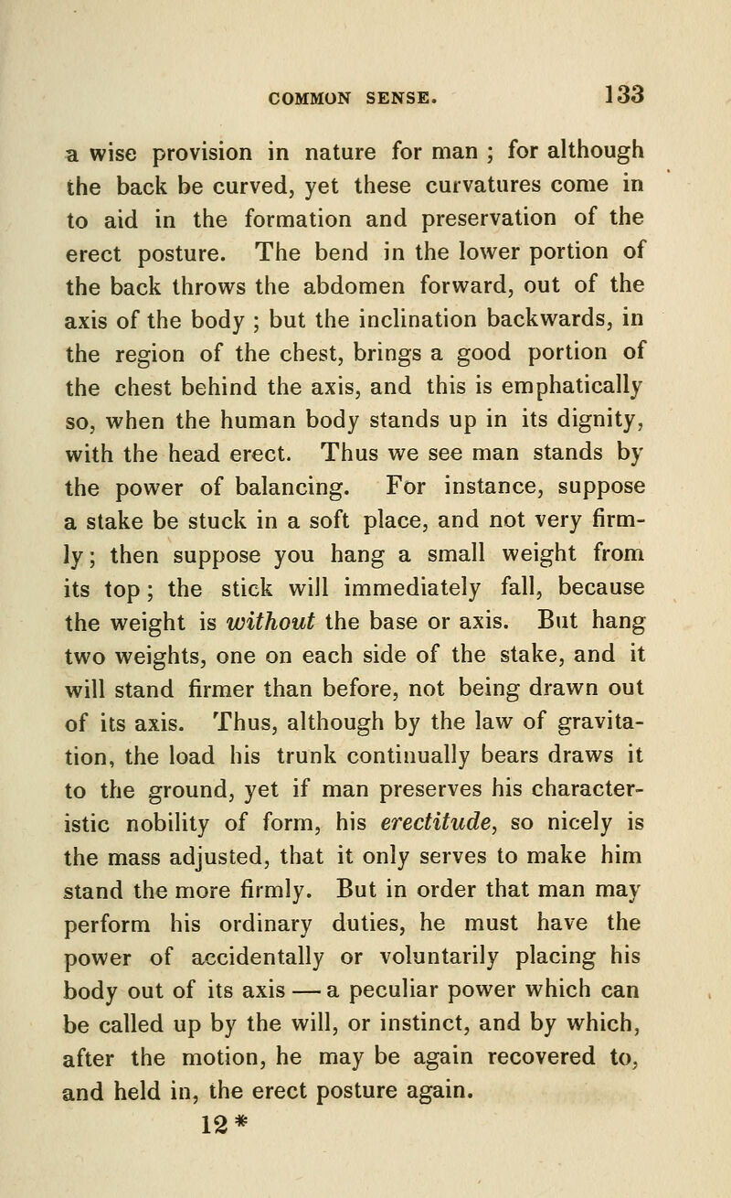 a wise provision in nature for man ; for although the back be curved, yet these curvatures come in to aid in the formation and preservation of the erect posture. The bend in the lower portion of the back throws the abdomen forward, out of the axis of the body ; but the incUnation backwards, in the region of the chest, brings a good portion of the chest behind the axis, and this is emphatically so, when the human body stands up in its dignity, with the head erect. Thus we see man stands by the power of balancing. For instance, suppose a stake be stuck in a soft place, and not very firm- ly; then suppose you hang a small weight from its top; the stick will immediately fall, because the weight is without the base or axis. But hang two weights, one on each side of the stake, and it will stand firmer than before, not being drawn out of its axis. Thus, although by the law of gravita- tion, the load his trunk continually bears draws it to the ground, yet if man preserves his character- istic nobility of form, his erectitude, so nicely is the mass adjusted, that it only serves to make him stand the more firmly. But in order that man may perform his ordinary duties, he must have the power of accidentally or voluntarily placing his body out of its axis — a peculiar power which can be called up by the will, or instinct, and by which, after the motion, he may be again recovered to, and held in, the erect posture again. 12*