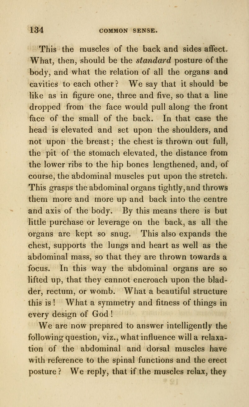 This the muscles of the back and sides affect. What, then, should be the standard posture of the body, and what the relation of all the organs and cavities to each other ? We say that it should be like as in figure one, three and five, so that a line dropped from the face would pull along the front face of the small of the back. In that case the head is elevated and set upon the shoulders, and not upon the breast; the chest is thrown out full, the pit of the stomach elevated, the distance from the lower ribs to the hip bones lengthened, and, of course, the abdominal muscles put upon the stretch. This grasps the abdominal organs tightly, and throws them more and more up and back into the centre and axis of the body. By this means there is but little purchase or leverage on the back, as all the organs are kept so snug. This also expands the chest, supports the lungs and heart as well as the abdominal mass, so that they are thrown towards a focus. In this way the abdominal organs are so lifted up, that they cannot encroach upon the blad- der, rectum, or womb. What a beautiful structure this is ! What a symmetry and fitness of things in every design of God ! We are now prepared to answer intelligently the following question, viz., what influence will a relaxa- tion of the abdominal and dorsal muscles have with reference to the spinal functions and the erect posture ? We reply, that if the muscles relax, they