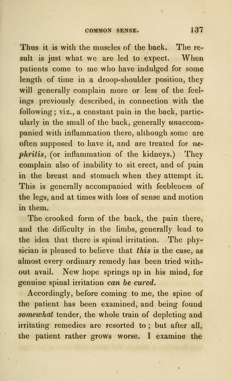 Thus it is with the muscles of the back. The re- sult is just what we are led to expect. When patients come to me who have indulged for some length of time in a droop-shoulder position, they will generally complain more or less of the feel- ings previously described, in connection with the following; viz., a constant pain in the back, partic- ularly in the small of the back, generally ttnaccom- panied with inflammation there, although some are often supposed to have it, and are treated for ne- phriiis, (or inflammation of the kidneys.) They complain also of inability to sit erect, and of pain in the breast and stomach when they attempt it. This is generally accompanied with feebleness of the legs, and at times with loss of sense and motion in them. The crooked form of the back, the pain there, and the difficulty in the limbs, generally lead to the idea that there is spinal irritation. The phy- sician is pleased to believe that this is the case, as almost every ordinary remedy has been tried with- out avail. New hope springs up in his mind, for genuine spinal irritation can be cured. Accordingly, before coming to me, the spine of the patient has been examined, and being found somewhat tender, the whole train of depleting and irritating remedies are resorted to ; but after all, the patient rather grows worse. I examine the