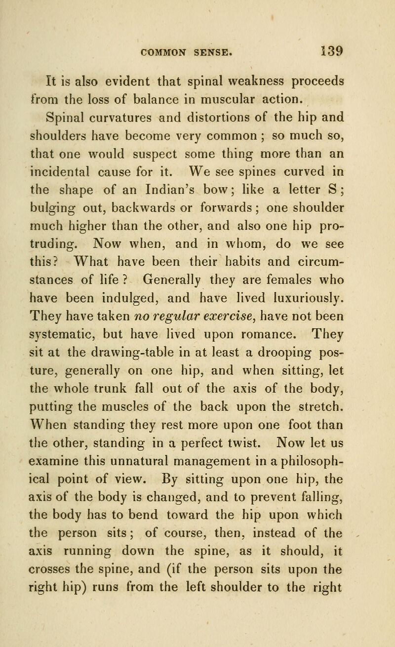 It is also evident that spinal weakness proceeds from the loss of balance in muscular action. Spinal curvatures and distortions of the hip and shoulders have become very common ; so much so, that one would suspect some thing more than an incidental cause for it. We see spines curved in the shape of an Indian's bow; like a letter S; bulging out, backwards or forwards; one shoulder much higher than the other, and also one hip pro- truding. Now when, and in whom, do we see this? What have been their habits and circum- stances of life ? Generally they are females who have been indulged, and have lived luxuriously. They have taken no regular exercise, have not been systematic, but have lived upon romance. They sit at the drawing-table in at least a drooping pos- ture, generally on one hip, and when sitting, let the whole trunk fall out of the axis of the body, putting the muscles of the back upon the stretch. When standing they rest more upon one foot than the other, standing in a perfect twist. Now let us examine this unnatural management in a philosoph- ical point of view. By sitting upon one hip, the axis of the body is changed, and to prevent falling, the body has to bend toward the hip upon which the person sits; of course, then, instead of the axis running down the spine, as it should, it crosses the spine, and (if the person sits upon the right hip) runs from the left shoulder to the right