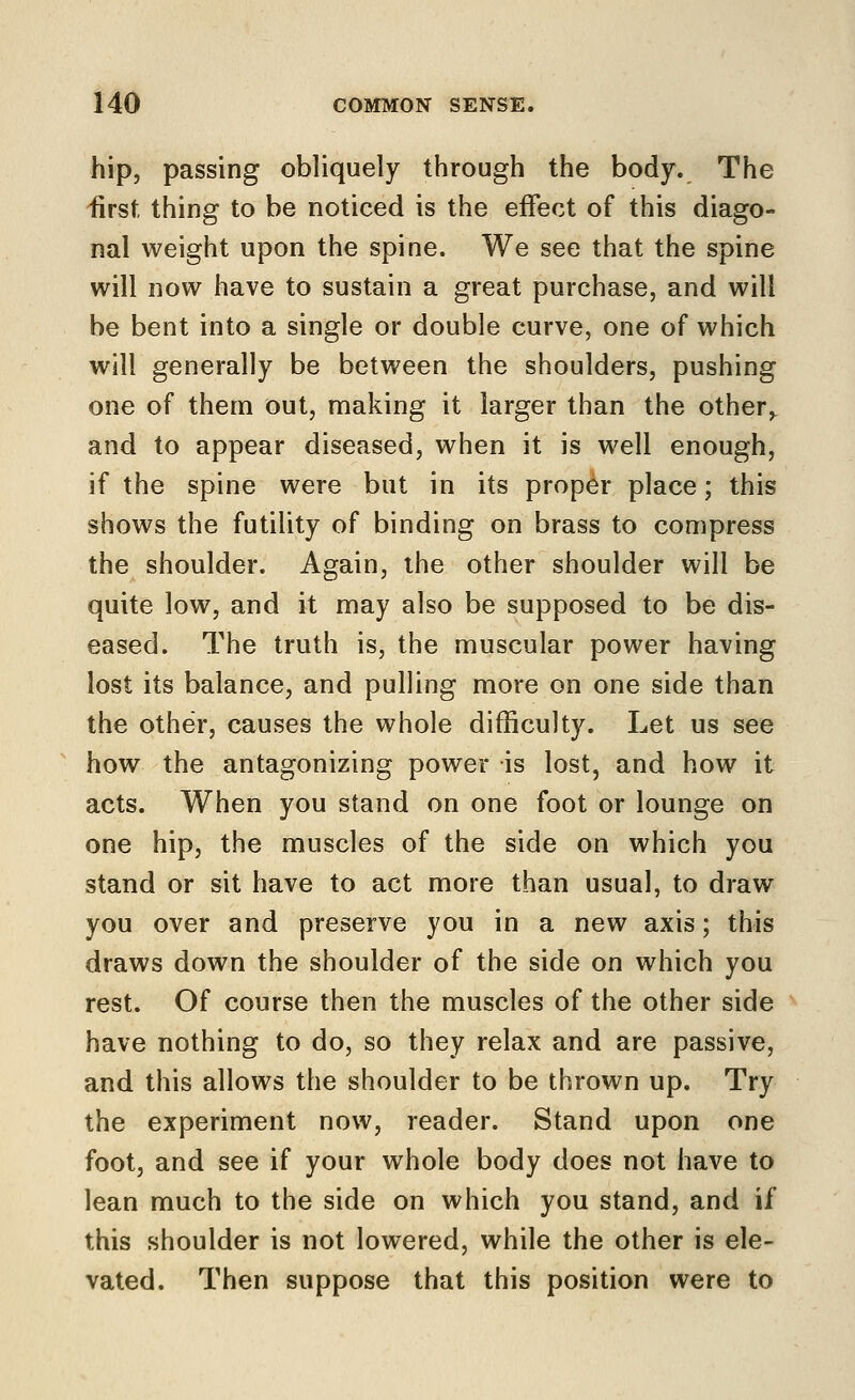 hip, passing obliquely through the body. The 'first thing to be noticed is the effect of this diago- nal weight upon the spine. We see that the spine will now have to sustain a great purchase, and will be bent into a single or double curve, one of which will generally be between the shoulders, pushing one of them out, making it larger than the other,^ and to appear diseased, when it is well enough, if the spine were but in its proper place; this shows the futility of binding on brass to compress the shoulder. Again, the other shoulder will be quite low, and it may also be supposed to be dis- eased. The truth is, the muscular power having lost its balance, and pulling more on one side than the other, cauvses the whole difficulty. Let us see how the antagonizing power is lost, and how it acts. When you stand on one foot or lounge on one hip, the muscles of the side on which you stand or sit have to act more than usual, to draw you over and preserve you in a new axis; this draws down the shoulder of the side on which you rest. Of course then the muscles of the other side have nothing to do, so they relax and are passive, and this allows the shoulder to be thrown up. Try the experiment now, reader. Stand upon one foot, and see if your whole body does not have to lean much to the side on which you stand, and if this shoulder is not lowered, while the other is ele- vated. Then suppose that this position were to