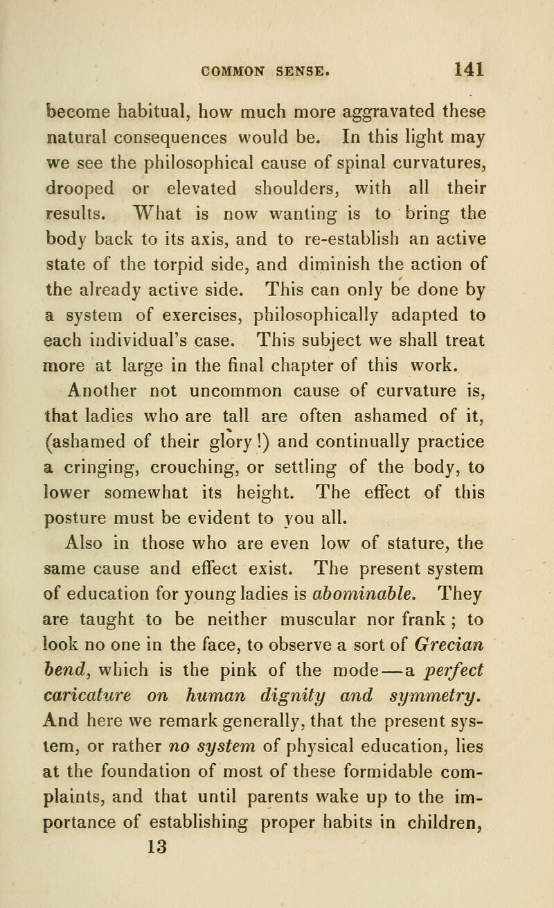 become habitual, how much more aggravated these natural consequences would be. In this light may we see the philosophical cause of spinal curvatures, drooped or elevated shoulders, with all their results. What is now wanting is to bring the body back to its axis, and to re-establish an active state of the torpid side, and diniinish the action of the already active side. This can only be done by a system of exercises, philosophically adapted to each individual's case. This subject we shall treat more at large in the final chapter of this work. Another not uncommon cause of curvature is, that ladies who are tall are often ashamed of it, (ashamed of their glory!) and continually practice a cringing, crouching, or settling of the body, to lower somewhat its height. The effect of this posture must be evident to you all. Also in those who are even low of stature, the same cause and effect exist. The present system of education for young ladies is abominable. They are taught to be neither muscular nor frank ; to look no one in the face, to observe a sort of Grecian bend, which is the pink of the mode—a perfect caricature on human dignity and symmetry. And here we remark generally, that the present sys- tem, or rather no system of physical education, lies at the foundation of most of these formidable com- plaints, and that until parents wake up to the im- portance of establishing proper habits in children, 13