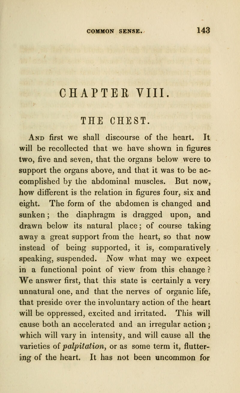 CHAPTER VIII THE CHEST. And first we shall discourse of the heart. It will be recollected that we have shown in figures two, five and seven, that the organs below were to support the organs above, and that it was to be ac- complished by the abdominal muscles. But now, how different is the relation in figures four, six and eight. The form of the abdomen is changed and sunken; the diaphragm is dragged upon, and drawn below its natural place; of course taking away a great support from the heart, so that now instead of being supported, it is, comparatively speaking, suspended. Now what may we expect in a functional point of view from this change ? We answer first, that this state is certainly a very unnatural one, and that the nerves of organic life, that preside over the involuntary action of the heart will be oppressed, excited and irritated. This will cause both an accelerated and an irregular action; which will vary in intensity, and will cause all the varieties oi palpitation^ or as some term it, flutter- ing of the heart. It has not been uncommon for