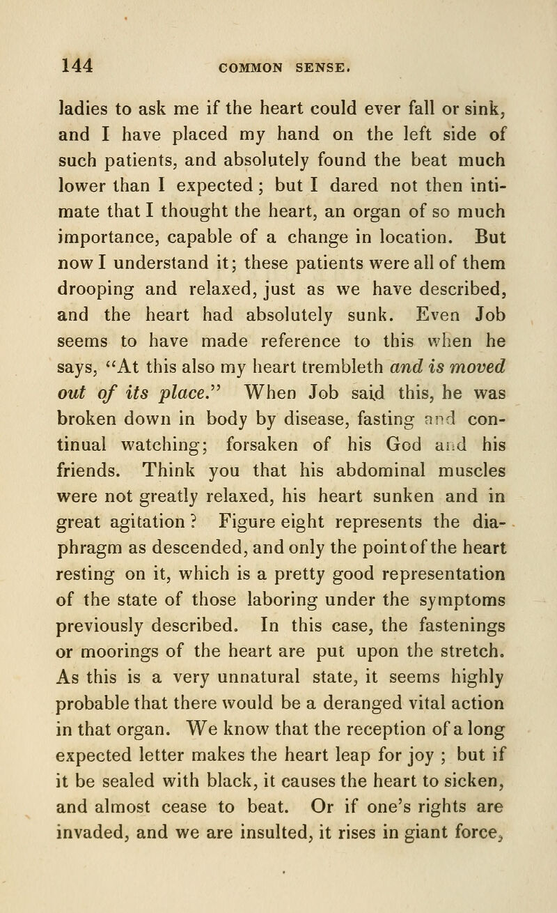 ladies to ask me if the heart could ever fall or sink, and I have placed my hand on the left side of such patients, and absolutely found the beat much lower than I expected; but I dared not then inti- mate that I thought the heart, an organ of so much importance, capable of a change in location. But now I understand it; these patients were all of them drooping and relaxed, just as we have described, and the heart had absolutely sunk. Even Job seems to have made reference to this when he says, At this also my heart trembleth and is moved out of its placed When Job said this, he was broken down in body by disease, fasting and con- tinual watching; forsaken of his God and his friends. Think you that his abdominal muscles were not greatly relaxed, his heart sunken and in great agitation ? Figure eight represents the dia- phragm as descended, and only the point of the heart resting on it, which is a pretty good representation of the state of those laboring under the symptoms previously described. In this case, the fastenings or moorings of the heart are put upon the stretch. As this is a very unnatural state, it seems highly probable that there would be a deranged vital action in that organ. We know that the reception of a long expected letter makes the heart leap for joy ; but if it be sealed with black, it causes the heart to sicken, and almost cease to beat. Or if one's rights are invaded, and we are insulted, it rises in giant force^