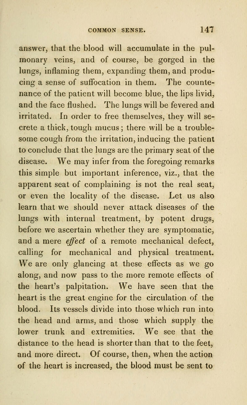 answer, that the blood will accumulate in the pul- monary veins, and of course, be gorged in the lungs, inflaming them, expanding them, and produ- cing a sense of suffocation in them. The counte- nance of the patient will become blue, the lips livid, and the face flushed. The lungs will be fevered and irritated. In order to free themselves, they will se- crete a thick, tough mucus ; there will be a trouble- some cough from the irritation, inducing the patient to conclude that the lungs are the primary seat of the disease. We may infer from the foregoing remarks this simple but important inference, viz., that the apparent seat of complaining is not the real seat, or even the locality of the disease. Let us also learn that we should never attack diseases of the lungs with internal treatment, by potent drugs, before we ascertain whether they are symptomatic, and a mere effect of a remote mechanical defect, calling for mechanical and physical treatment. We are only glancing at these effects as we go along, and now pass to the more remote effects of the heart's palpitation. We have seen that the heart is the great engine for the circulation of the blood. Its vessels divide into those which run into the head and arms, and those which supply the lower trunk and extremities. We see that the distance to the head is shorter than that to the feet, and more direct. Of course, then, when the action of the heart is increased, the blood must be sent to