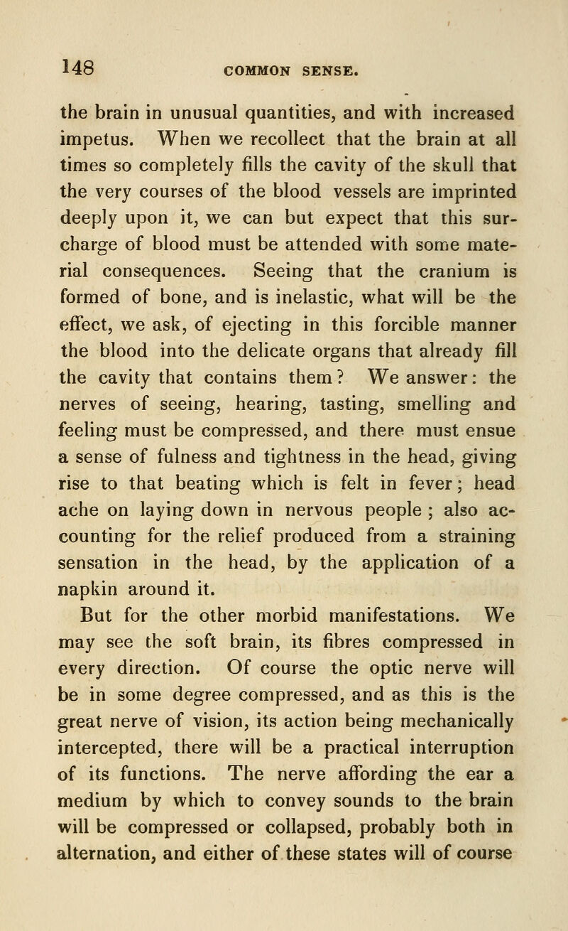 the brain in unusual quantities, and with increased impetus. When we recollect that the brain at all times so completely fills the cavity of the skull that the very courses of the blood vessels are imprinted deeply upon it, we can but expect that this sur- charge of blood must be attended with some mate- rial consequences. Seeing that the cranium is formed of bone, and is inelastic, what will be the effect, we ask, of ejecting in this forcible manner the blood into the delicate organs that already fill the cavity that contains them ? We answer: the nerves of seeing, hearing, tasting, smelling and feeling must be compressed, and there must ensue a sense of fulness and tightness in the head, giving rise to that beating which is felt in fever; head ache on laying down in nervous people ; also ac- counting for the relief produced from a straining sensation in the head, by the appUcation of a napkin around it. But for the other morbid manifestations. We may see the soft brain, its fibres compressed in every direction. Of course the optic nerve will be in some degree compressed, and as this is the great nerve of vision, its action being mechanically intercepted, there will be a practical interruption of its functions. The nerve affording the ear a medium by which to convey sounds to the brain will be compressed or collapsed, probably both in alternation, and either of these states will of course