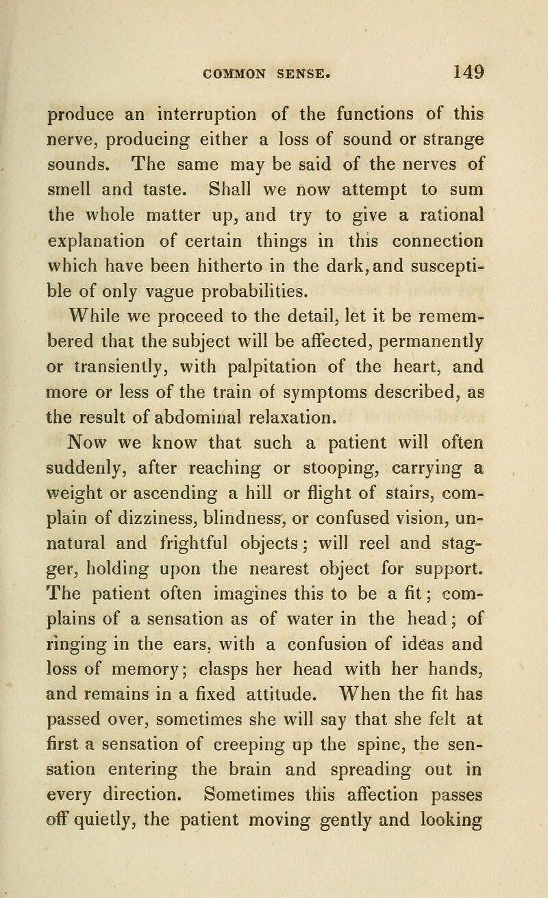 produce an interruption of the functions of this nerve, producing either a loss of sound or strange sounds. The same may be said of the nerves of smell and taste. Shall we now attempt to sum the whole matter up, and try to give a rational explanation of certain things in this connection which have been hitherto in the dark, and suscepti- ble of only vague probabilities. While we proceed to the detail, let it be remem- bered that the subject will be affected, permanently or transiently, with palpitation of the heart, and more or less of the train of symptoms described, as the result of abdominal relaxation. Now we know that such a patient will often suddenly, after reaching or stooping, carrying a weight or ascending a hill or flight of stairs, com- plain of dizziness, blindness^, or confused vision, un- natural and frightful objects; will reel and stag- ger, holding upon the nearest object for support. The patient often imagines this to be a fit; com- plains of a sensation as of water in the head; of ringing in the ears, with a confusion of ideas and loss of memory; clasps her head with her hands, and remains in a fixed attitude. When the fit has passed over, sometimes she will say that she felt at first a sensation of creeping up the spine, the sen- sation entering the brain and spreading out in every direction. Sometimes this affection passes off quietly, the patient moving gently and looking