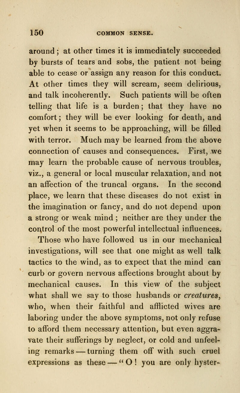 around; at other times it is immediately succeeded by bursts of tears and sobs, the patient not being able to cease or assign any reason for this conduct. At other times they will scream, seem delirious, and talk incoherently. Such patients will be often telling that life is a burden; that they have no comfort; they will be ever looking for death, and yet when it seems to be approaching, will be filled with terror. Much may be learned from the above connection of causes and consequences. First, we may learn the probable cause of nervous troubles, viz., a general or local muscular relaxation, and not an affection of the truncal organs. In the second place, we learn that these diseases do not exist in the imagination or fancy, and do not depend upon a strong or weak mind ; neither are they under the control of the most powerful intellectual influences. Those who have followed us in our mechanical investigations, will see that one might as well talk tactics to the wind, as to expect that the mind can curb or govern nervous affections brought about by mechanical causes. In this view of the subject what shall we say to those husbands or creatures, who, when their faithful and afflicted wives are laboring under the above symptoms, not only refuse to afford them necessary attention, but even aggra- vate their sufferings by neglect, or cold and unfeel- ing remarks — turning them off with such cruel expressions as these —  O ! you are only hyster*