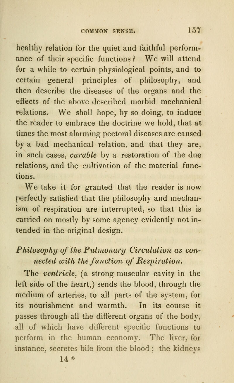 healthy relation for the quiet and faithful perform- ance of their specific functions ? We will attend for a while to certain physiological points, and to certain general principles of philosophy, and then describe the diseases of the organs and the effects of the above described morbid mechanical relations. We shall hope, by so doing, to induce the reader to embrace the doctrine we hold, that at times the most alarming pectoral diseases are caused by a bad mechanical relation, and that they are, in such cases, curable by a restoration of the due relations, and the cultivation of the material func- tions. We take it for granted that the reader is now perfectly satisfied that the philosophy and mechan- ism of respiration are interrupted, so that this is carried on mostly by some agency evidently not in- tended in the original design. Philosophy of the Pulmonary Circulation as con- nected with the function of Respiration, The ventricle, (a strong muscular cavity in the left side of the heart,) sends the blood, through the medium of arteries, to all parts of the system, for its nourishment and warmth. In its course it passes through all the different organs of the body, all of which have different specific functions to perform in the human economy. The liver, for instance, secretes bile from the blood ; the kidneys 14 #