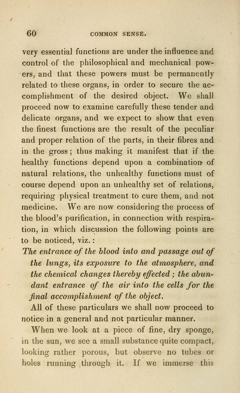 very essential functions are under the influence and control of the philosophical and mechanical pow- ers, and that these powers must be permanently related to these organs, in order to secure the ac- complishment of the desired object. We shall proceed now to examine carefully these tender and delicate organs, and we expect to show that even the finest functions are the result of the peculiar and proper relation of the parts, in their fibres and in the gross; thus making it manifest that if the healthy functions depend upon a combination- of natural relations, the unhealthy functions must of course depend upon an unhealthy set of relations, requiring physical treatment to cure them, and not medicine. We are now considering the process of the blood's purification, in connection with respira- tion, in which discussion the following points are to be noticed, viz.: The entrance of the blood into and passage out of the lungs, its exposure to the atmosphere, and the chemical changes thereby effected; the abun- dant entrance of the air into the cells for the final accomplishment of the object. All of these particulars we shall now proceed to notice in a general and not particular manner. When we look at a piece of fine, dry sponge, in the sun, we see a small substance quite compact, looking rather porous, but observe no tubes or holes running through it. If we immerse this