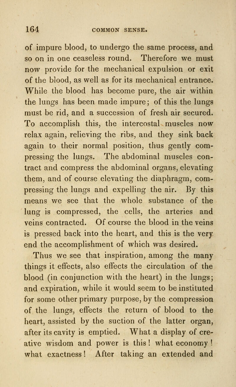 of impure blood, to undergo the same process, and so on in one ceaseless round. Therefore we must now provide for the mechanical expulsion or exit of the blood, as well as for its mechanical entrance. While the blood has become pure, the air within the lungs has been made impure; of this the lungs must be rid, and a succession of fresh air secured. To accomplish this, the intercostal muscles now relax again, relieving the ribs, and they sink back again to their normal position, thus gently com- pressing the lungs. The abdominal muscles con- tract and compress the abdominal organs, elevating them, and of course elevating the diaphragm, com- pressing the lungs and expelling the air. By this means we see that the whole substance of the lung is compressed, the cells, the arteries and veins contracted. Of course the blood in the veins is pressed back into the heart, and this is the very end the accomplishment of which was desired. Thus we see that inspiration, among the many things it effects, also effects the circulation of the blood (in conjunction with the heart) in the lungs; and expiration, while it would seem to be instituted for some other primary purpose, by the compression of the lungs, effects the return of blood to the heart, assisted by the suction of the latter organ, after its cavity is emptied. What a display of cre- ative wisdom and power is this! what economy ! what exactness! After taking an extended and