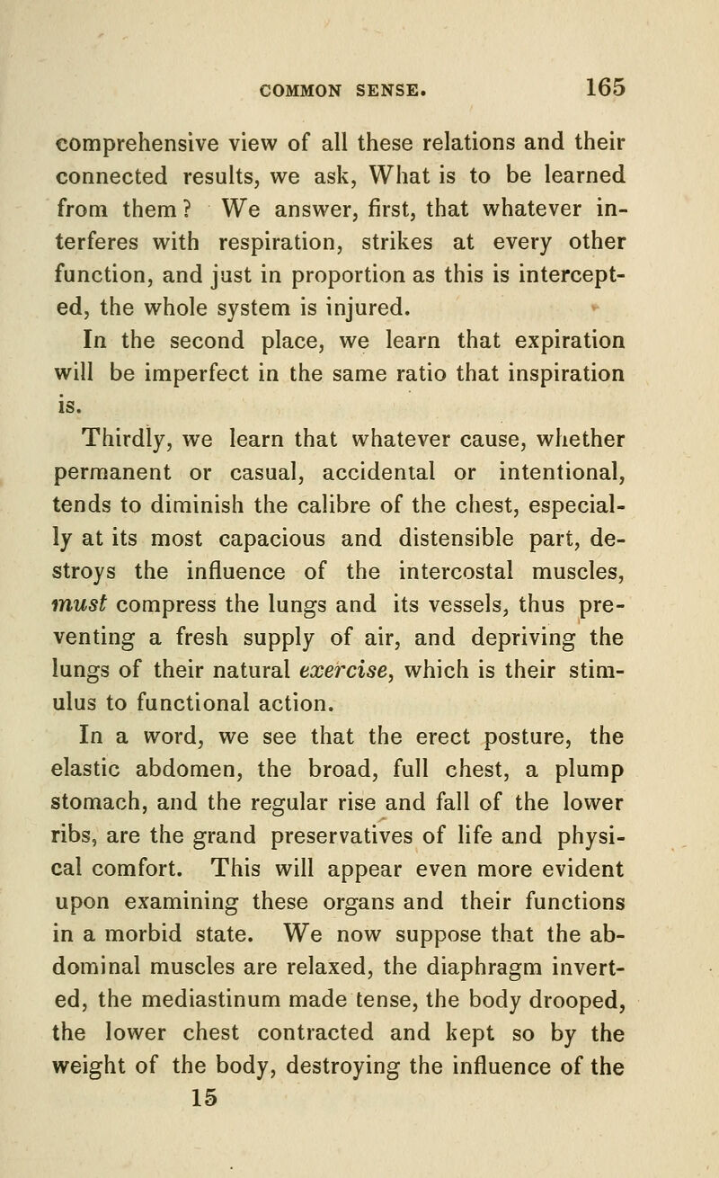 comprehensive view of all these relations and their connected results, we ask, What is to be learned from them ? We answer, first, that whatever in- terferes with respiration, strikes at every other function, and just in proportion as this is intercept- ed, the whole system is injured. In the second place, we learn that expiration will be imperfect in the same ratio that inspiration is. Thirdly, we learn that whatever cause, whether permanent or casual, accidental or intentional, tends to diminish the calibre of the chest, especial- ly at its most capacious and distensible part, de- stroys the influence of the intercostal muscles, must compress the lungs and its vessels, thus pre- venting a fresh supply of air, and depriving the lungs of their natural exercise, which is their stim- ulus to functional action. In a word, we see that the erect posture, the elastic abdomen, the broad, full chest, a plump stomach, and the regular rise and fall of the lower ribs, are the grand preservatives of hfe and physi- cal comfort. This will appear even more evident upon examining these organs and their functions in a morbid state. We now suppose that the ab- dominal muscles are relaxed, the diaphragm invert- ed, the mediastinum made tense, the body drooped, the lower chest contracted and kept so by the weight of the body, destroying the influence of the 15