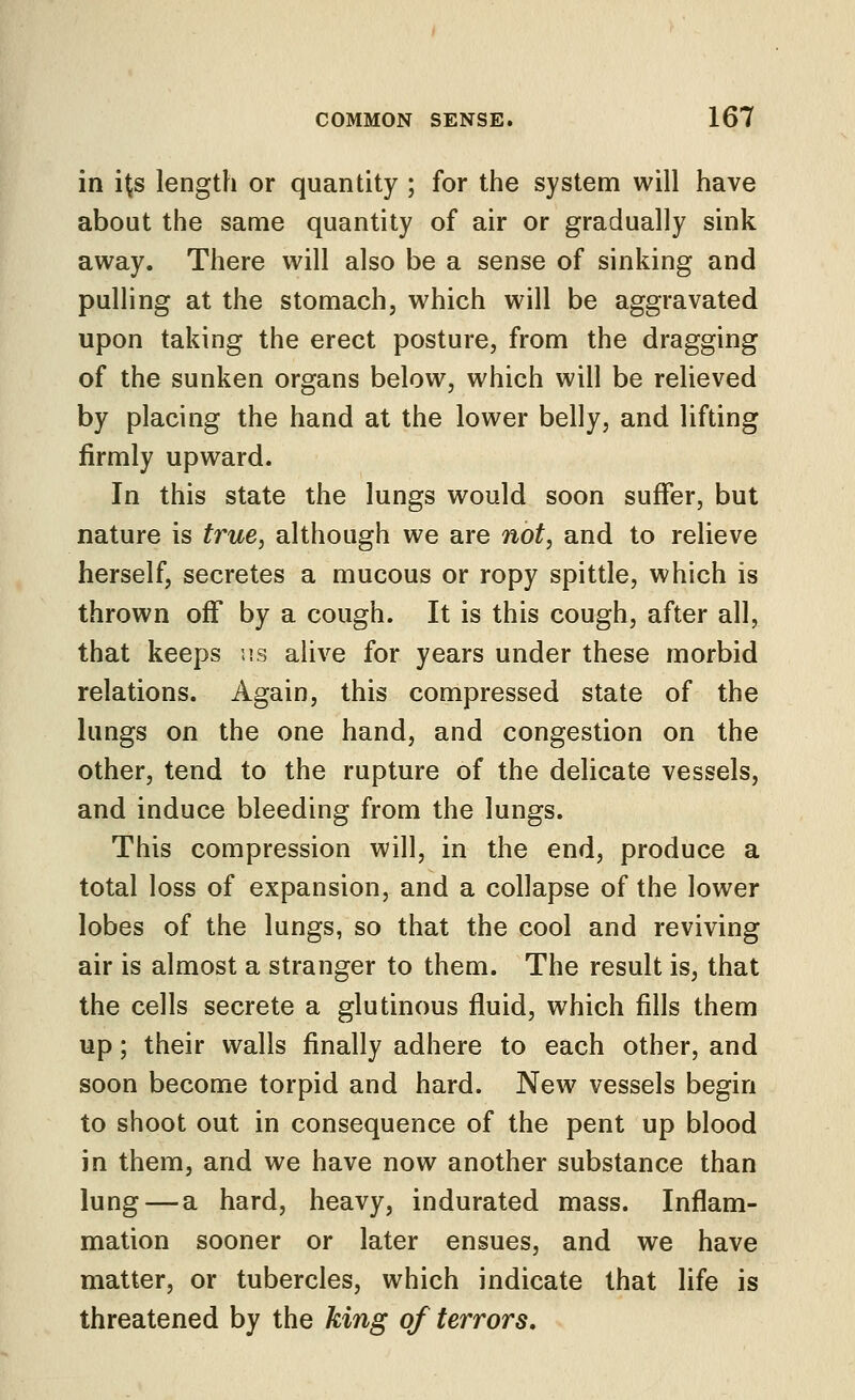 in its length or quantity ; for the system will have about the same quantity of air or gradually sink away. There will also be a sense of sinking and pulHng at the stomach, which will be aggravated upon taking the erect posture, from the dragging of the sunken organs below, which will be relieved by placing the hand at the lower belly, and lifting firmly upward. In this state the lungs would soon suffer, but nature is true, although we are not, and to relieve herself, secretes a mucous or ropy spittle, which is thrown off by a cough. It is this cough, after all, that keeps us alive for years under these morbid relations. Again, this compressed state of the lungs on the one hand, and congestion on the other, tend to the rupture of the delicate vessels, and induce bleeding from the lungs. This compression will, in the end, produce a total loss of expansion, and a collapse of the lower lobes of the lungs, so that the cool and reviving air is almost a stranger to them. The result is, that the cells secrete a glutinous fluid, which fills them up; their walls finally adhere to each other, and soon become torpid and hard. New vessels begin to shoot out in consequence of the pent up blood in them, and we have now another substance than lung — a hard, heavy, indurated mass. Inflam- mation sooner or later ensues, and we have matter, or tubercles, which indicate that life is threatened by the king of terrors.