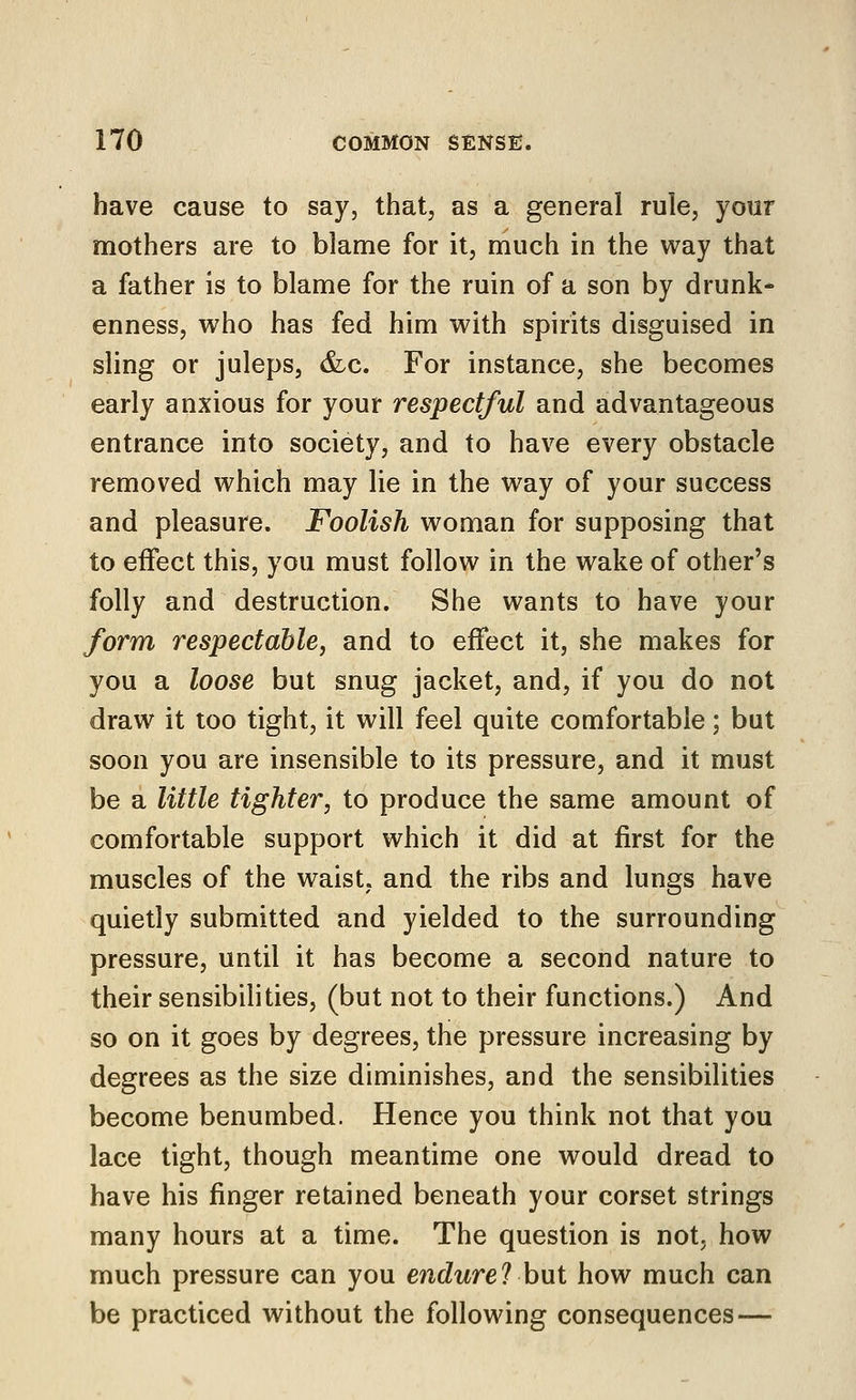 have cause to say, that, as a general rule, your mothers are to blame for it, much in the way that a father is to blame for the ruin of a son by drunk- enness, who has fed him with spirits disguised in sling or juleps, &c. For instance, she becomes early anxious for your respectful and advantageous entrance into society, and to have every obstacle removed which may lie in the way of your success and pleasure. Foolish woman for supposing that to effect this, you must follow in the wake of other's folly and destruction. She wants to have your form respectable, and to effect it, she makes for you a loose but snug jacket, and, if you do not draw it too tight, it will feel quite comfortable; but soon you are insensible to its pressure, and it must be a little tighter, to produce the same amount of comfortable support which it did at first for the muscles of the waist, and the ribs and lungs have quietly submitted and yielded to the surrounding pressure, until it has become a second nature to their sensibilities, (but not to their functions.) And so on it goes by degrees, the pressure increasing by degrees as the size diminishes, and the sensibilities become benumbed. Hence you think not that you lace tight, though meantime one would dread to have his finger retained beneath your corset strings many hours at a time. The question is not, how much pressure can you encZwre? but how much can be practiced without the following consequences —