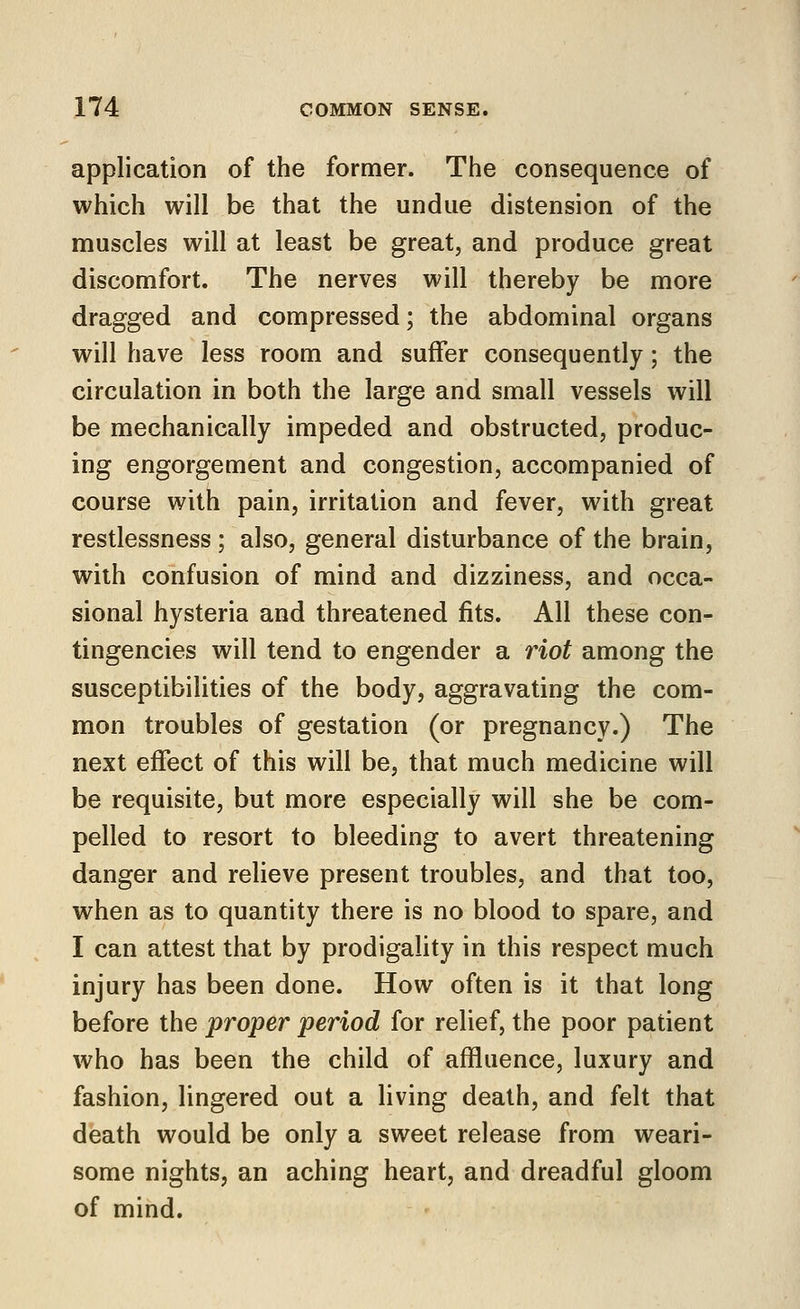 application of the former. The consequence of which will be that the undue distension of the muscles will at least be great, and produce great discomfort. The nerves will thereby be more dragged and compressed; the abdominal organs will have less room and suffer consequently; the circulation in both the large and small vessels will be mechanically impeded and obstructed, produc- ing engorgement and congestion, accompanied of course with pain, irritation and fever, with great restlessness ; also, general disturbance of the brain, with confusion of mind and dizziness, and occa- sional hysteria and threatened fits. All these con- tingencies will tend to engender a riot among the susceptibilities of the body, aggravating the com- mon troubles of gestation (or pregnancy.) The next effect of this will be, that much medicine will be requisite, but more especially will she be com- pelled to resort to bleeding to avert threatening danger and relieve present troubles, and that too, when as to quantity there is no blood to spare, and I can attest that by prodigality in this respect much injury has been done. How often is it that long before the proper period for relief, the poor patient who has been the child of affluence, luxury and fashion, lingered out a living death, and felt that death would be only a sweet release from weari- some nights, an aching heart, and dreadful gloom of mind.