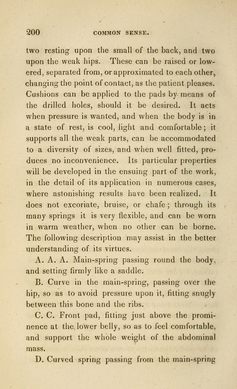 two resting upon the small of the back, and two upon the weak hips. These can be raised or low- ered, separated from, or approximated to each other, changing the point of contact, as the patient pleases. Cushions can be applied to the pads by means of the drilled holes, should it be desired. It acts when pressure is wanted, and when the body is in a state of rest, is cool, light and comfortable; it supports all the weak parts, can be accommodated to a diversity of sizes, and when well fitted, pro- duces no inconvenience. Its particular properties will be developed in the ensuing part of the work, in the detail of its application in numerous cases, where astonishing results have been realized. It does not excoriate, bruise, or chafe ; through its many springs it is very flexible, and can be worn in warm weather, when no other can be borne. The following description may assist in the better understanding of its virtues. A. A. A. Main-spring passing round the body, and setting firmly like a saddle. B. Curve in the main-spring, passing over the hip, so as to avoid pressure upon it, fitting snugly between this bone and the ribs. C. C. Front pad, fitting just above the promi- nence at the lower belly, so as to feel comfortable, and support the whole weight of the abdominal mass. D. Curved spring passing from the main-spring