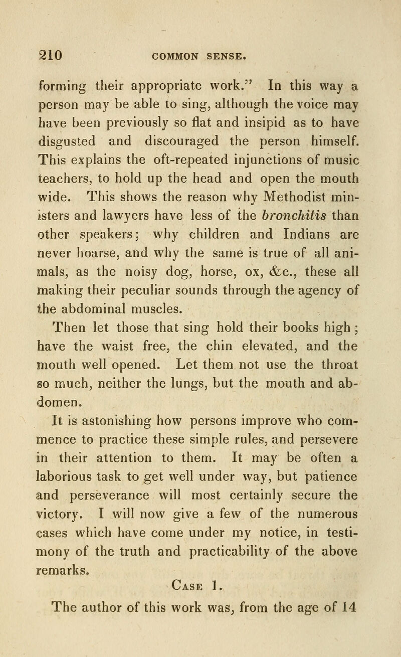 forming their appropriate work. In this way a person may be able to sing, although the voice may have been previously so flat and insipid as to have disgusted and discouraged the person himself. This explains the oft-repeated injunctions of music teachers, to hold up the head and open the mouth wide. This shows the reason why Methodist min- isters and lawyers have less of the bronchitis than other speakers; why children and Indians are never hoarse, and why the same is true of all ani- mals, as the noisy dog, horse, ox, &c., these all making their peculiar sounds through the agency of the abdominal muscles. Then let those that sing hold their books high ; have the waist free, the chin elevated, and the mouth well opened. Let them not use the throat so much, neither the lungs, but the mouth and ab- domen. It is astonishing how persons improve who com- mence to practice these simple rules, and persevere in their attention to them. It may be often a laborious task to get well under way, but patience and perseverance will most certainly secure the victory. I will now give a few of the numerous cases which have come under my notice, in testi- mony of the truth and practicability of the above remarks. Case 1. The author of this work waS; from the age of 14