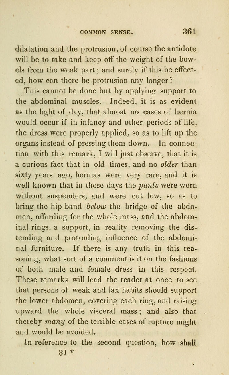 dilatation and the protrusion, of course the antidote will be to take and keep off the weight of the bow- els from the weak part; and surely if this be effect- ed, how can there be protrusion any longer ? This cannot be done but by applying support to the abdominal muscles. Indeed, it is as evident as the light of day, that almost no cases of hernia would occur if in infancy and other periods of life, the dress were properly applied, so as to lift up the organs instead of pressing them down. In connec- tion with this remark, I will just observe, that it is a curious fact that in old times, and no older than sixty years ago, hernias were very rare, and it is well known that in those days the pants were worn without suspenders, and were cut low, so as to bring the hip band below the bridge of the abdo- men, affording for the whole mass, and the abdom- inal rings, a support, in reality removing the dis- tending and protruding influence of the abdomi- nal furniture. If there is any truth in this rea- soning, what sort of a comment is it on the fashions of both male and female dress in this respect. These remarks will lead the reader at once to see that persons of weak and lax habits should support the lower abdomen, covering each ring, and raising upward the whole visceral mass; and also that thereby many of the terrible cases of rupture might and would be avoided. In reference to the second question, how shall 31*