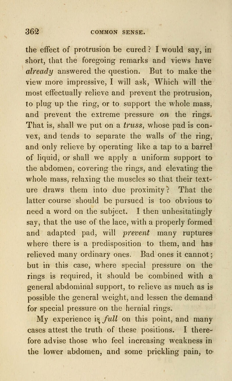 the effect of protrusion be cured ? I would say, in short, that the foregoing remarks and views have already answered the question. But to make the view more impressive, I will ask, Which will the most effectually relieve and prevent the protrusion, to plug up the ring, or to support the whole mass, and prevent the extreme pressure on the rings. That is, shall we put on a truss, whose pad is con- vex, and tends to separate the walls of the ring, and only relieve by operating like a tap to a barrel of liquid, or shall we apply a uniform support to the abdomen, covering the rings, and elevating the whole mass, relaxing the muscles so that their text- ure draws them into due proximity? That the latter course should be pursued is too obvious to need a word on the subject. I then unhesitatingly say, that the use of the lace, with a properly formed and adapted pad, will prevent many ruptures where there is a predisposition to them, and has relieved many ordinary ones. Bad ones it cannot; but in this case, where special pressure on the rings is required, it should be combined with a general abdominal support, to relieve as much as is possible the general weight, and lessen the demand for special pressure on the hernial rings. My experience i^ full on this point, and many cases attest the truth of these positions. I there- fore advise those who feel increasing weakness in the lower abdomen, and some prickling pain, to*