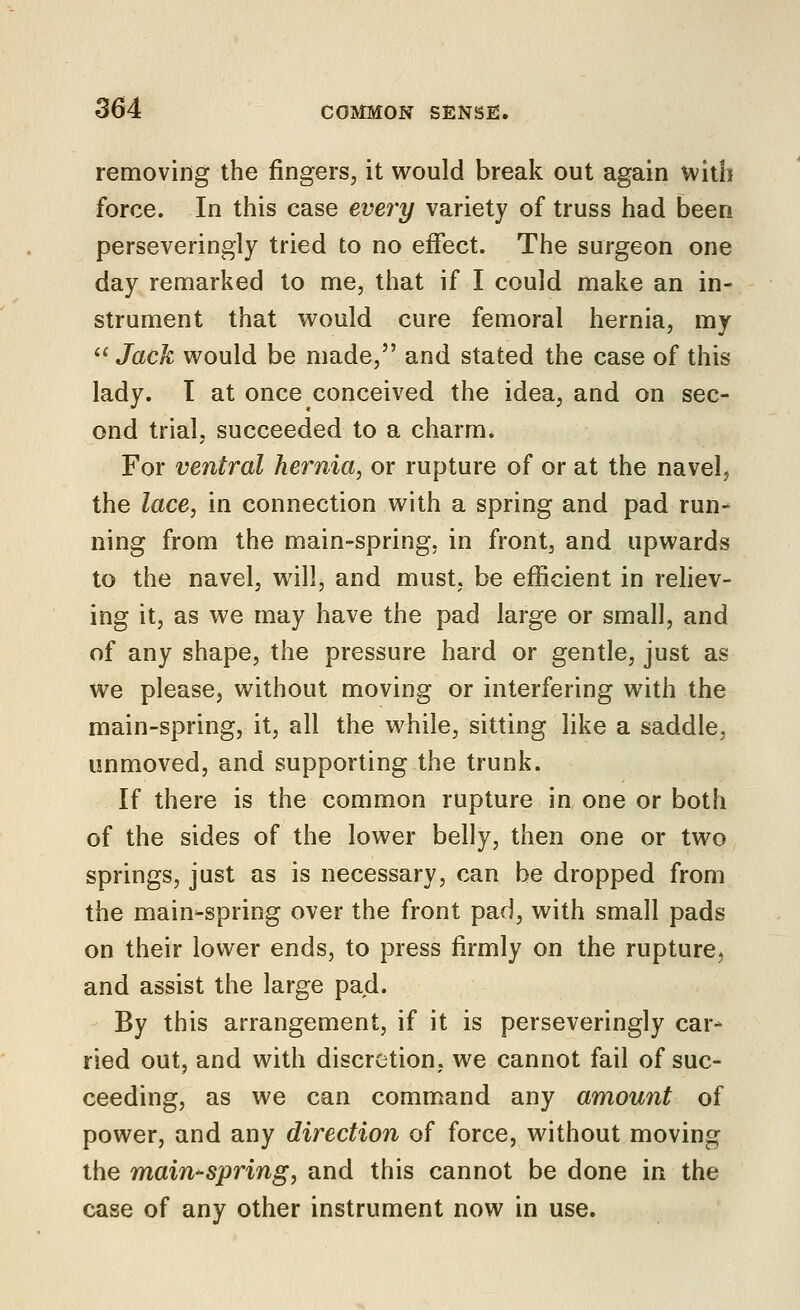 removing the fingers, it would break out again with force. In this case every variety of truss had been perseveringly tried to no effect. The surgeon one day remarked to me, that if I could make an in- strument that would cure femoral hernia, my  Jack would be made, and stated the case of this lady. T at once conceived the idea, and on sec- ond trial, succeeded to a charm. For ventral hernia^ or rupture of or at the navel, the lace, in connection with a spring and pad run- ning from the main-spring, in front, and upwards to the navel, will, and must, be efficient in rehev- ing it, as we may have the pad large or small, and of any shape, the pressure hard or gentle, just as we please, without moving or interfering with the main-spring, it, all the while, sitting like a saddle, unmoved, and supporting the trunk. If there is the common rupture in one or both of the sides of the lower belly, then one or two springs, just as is necessary, can be dropped from the main-spring over the front pad, with small pads on their lower ends, to press firmly on the rupture, and assist the large pad. By this arrangement, if it is perseveringly car- ried out, and with discretion, we cannot fail of suc- ceeding, as we can command any amount of power, and any direction of force, without moving the main-spring, and this cannot be done in the case of any other instrument now in use.