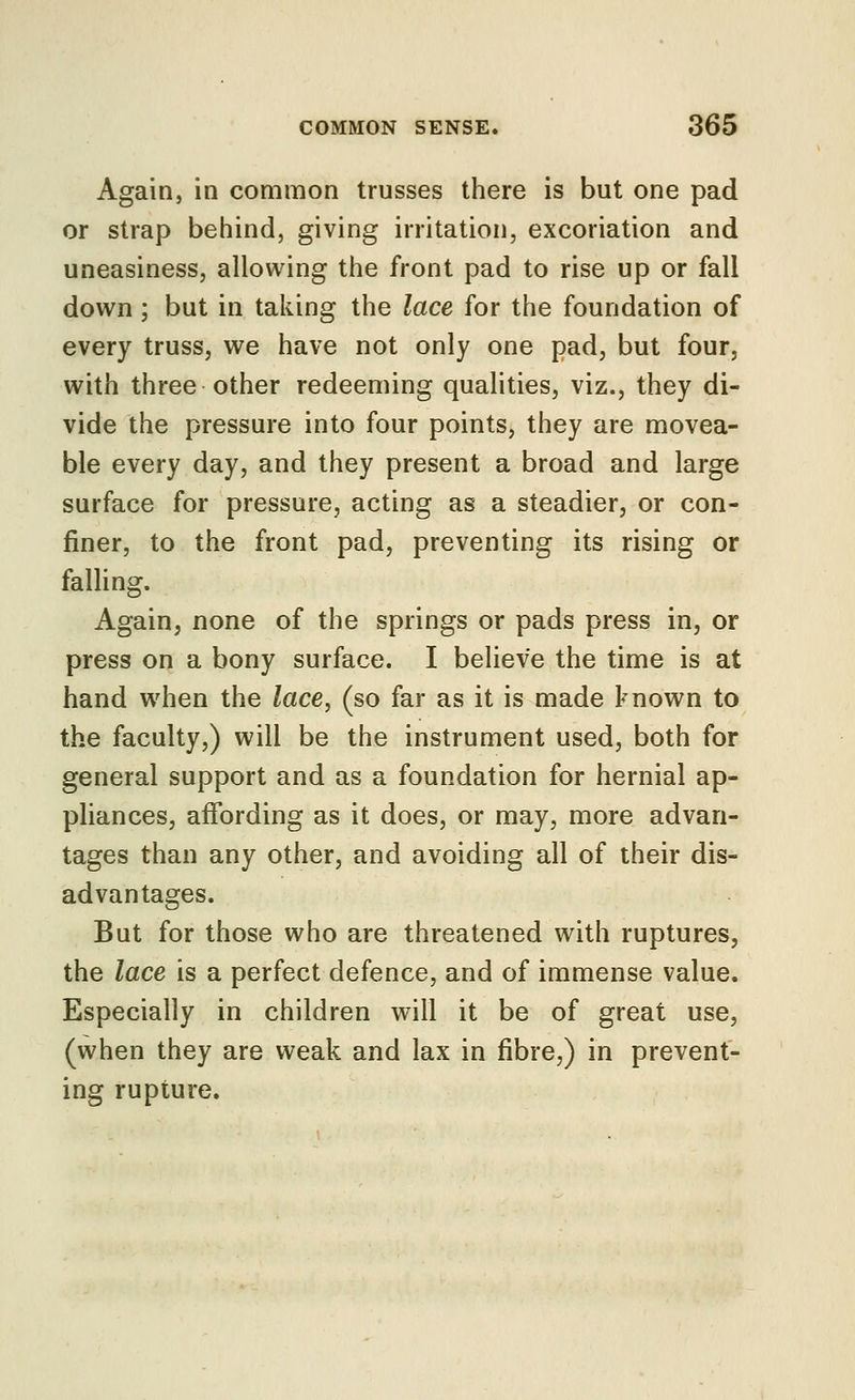 Again, in common trusses there is but one pad or strap behind, giving irritation, excoriation and uneasiness, allowing the front pad to rise up or fall down ; but in taking the lace for the foundation of every truss, we have not only one pad, but four, with three other redeeming qualities, viz., they di- vide the pressure into four points, they are movea- ble every day, and they present a broad and large surface for pressure, acting as a steadier, or con- finer, to the front pad, preventing its rising or faUing. Again, none of the springs or pads press in, or press on a bony surface. I believe the time is at hand when the lace, (so far as it is made known to the faculty,) will be the instrument used, both for general support and as a foundation for hernial ap- pliances, affording as it does, or may, more advan- tages than any other, and avoiding all of their dis- advantages. But for those who are threatened with ruptures, the lace is a perfect defence, and of immense value. Especially in children will it be of great use, (when they are weak and lax in fibre,) in prevent- ing rupture.