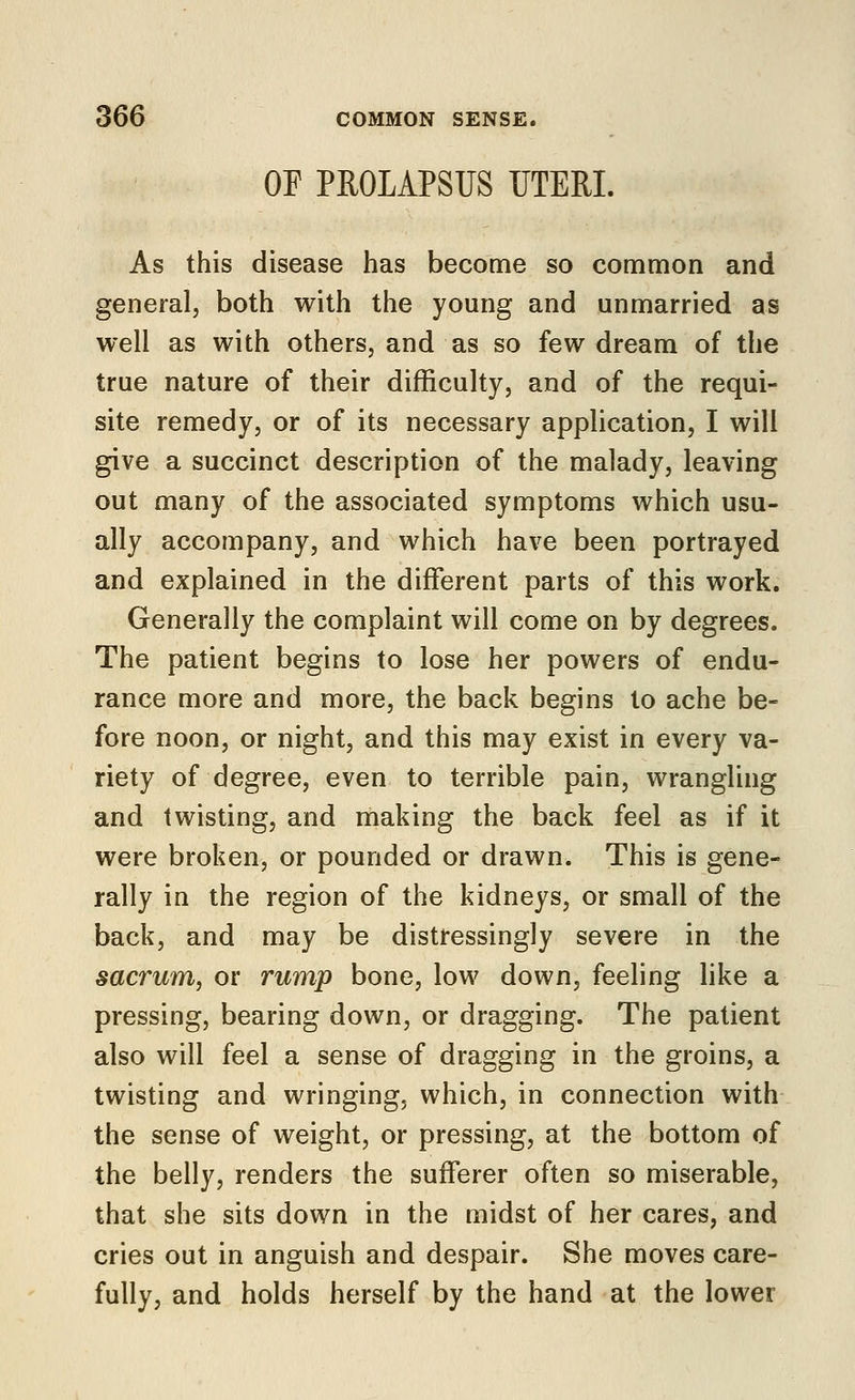 OF PROLAPSUS UTERI. As this disease has become so common and general, both with the young and unmarried as well as with others, and as so few dream of the true nature of their difficulty, and of the requi- site remedy, or of its necessary application, I will give a succinct description of the malady, leaving out many of the associated symptoms which usu- ally accompany, and which have been portrayed and explained in the different parts of this work. Generally the complaint will come on by degrees. The patient begins to lose her powers of endu- rance more and more, the back begins to ache be- fore noon, or night, and this may exist in every va- riety of degree, even to terrible pain, wrangling and twisting, and making the back feel as if it were broken, or pounded or drawn. This is gene- rally in the region of the kidneys, or small of the back, and may be distressingly severe in the sacrum, or rump bone, low down, feeling like a pressing, bearing down, or dragging. The patient also will feel a sense of dragging in the groins, a twisting and wringing, which, in connection with the sense of weight, or pressing, at the bottom of the belly, renders the sufferer often so miserable, that she sits down in the midst of her cares, and cries out in anguish and despair. She moves care- fully, and holds herself by the hand at the lower