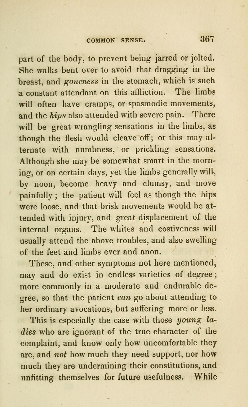 part of the body, to prevent being jarred or jolted. She walks bent over to avoid that dragging in the breast, and goneness in the stomach, which is such a constant attendant on this affliction. The limbs will often have cramps, or spasmodic movements, and the hips also attended with severe pain. There will be great wrangling sensations in the limbs, as though the flesh would cleave off; or this may al- ternate with numbness, or prickling sensations. Although she may be somewhat smart in the morn- ing, or on certain days, yet the limbs generally will, by noon, become heavy and clumsy, and move painfully ; the patient will feel as though the hips were loose, and that brisk movements would be at- tended with injury, and great displacement of the internal organs. The whites and costiveness will usually attend the above troubles, and also swelling of the feet and limbs ever and anon. These, and other symptoms not here mentioned, may and do exist in endless varieties of degree; more commonly in a moderate and endurable de- gree, so that the patient can go about attending to her ordinary avocations, but suffering more or less. This is especially the case with those young la- dies who are ignorant of the true character of the complaint, and know only how uncomfortable they are, and not how much they need support, nor how much they are undermining their constitutions, and unfitting themselves for future usefulness. While