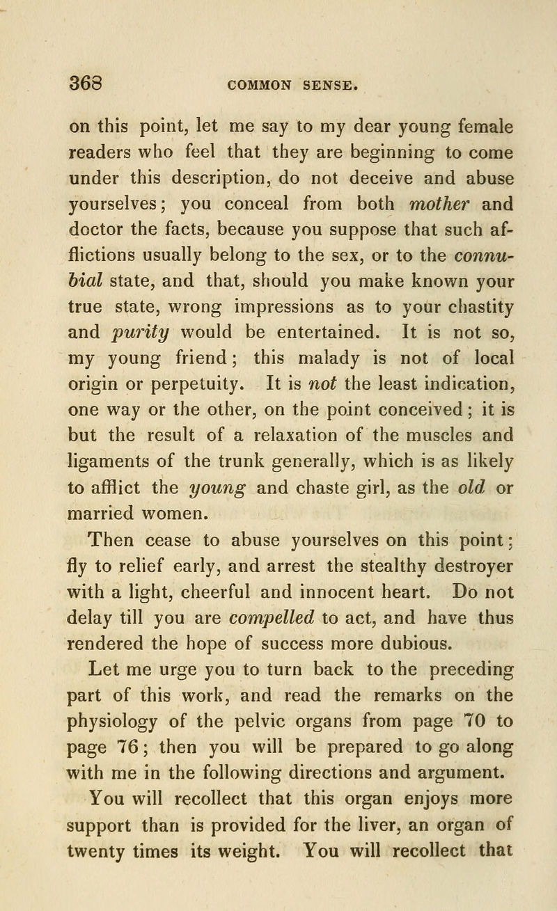 on this pointj let me say to my dear young female readers who feel that they are beginning to come under this description, do not deceive and abuse yourselves; you conceal from both mother and doctor the facts, because you suppose that such af- flictions usually belong to the sex, or to the connu- bial state, and that, should you make knovi^n your true state, wrong impressions as to your chastity and purity would be entertained. It is not so, my young friend; this malady is not of local origin or perpetuity. It is not the least indication, one way or the other, on the point conceived; it is but the result of a relaxation of the muscles and ligaments of the trunk generally, which is as likely to afflict the young and chaste girl, as the old or married women. Then cease to abuse yourselves on this point: fly to relief early, and arrest the stealthy destroyer with a light, cheerful and innocent heart. Do not delay till you are compelled to act, and have thus rendered the hope of success more dubious. Let me urge you to turn back to the preceding part of this work, and read the remarks on the physiology of the pelvic organs from page 70 to page 76; then you will be prepared to go along with me in the following directions and argument. You will recollect that this organ enjoys more support than is provided for the liver, an organ of twenty times its weight. You will recollect that