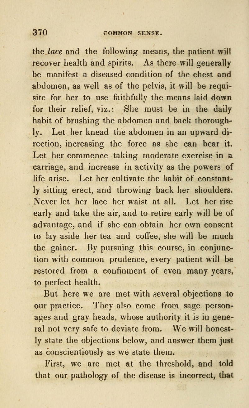 the lace and the following means, the patient will recover health and spirits. As there will generally be nrianifest a diseased condition of the chest and abdomen, as well as of the pelvis, it will be requi- site for her to use faithfully the means laid down for their relief, viz.: She must be in the daily habit of brushing the abdomen and back thorough- ly. Let her knead the abdomen in an upward di- rection, increasing the force as she can bear it. Let her commence taking moderate exercise in a carriage, and increase in activity as the powers of life arise. Let her cultivate the habit of constant- ly sitting erect, and throwing back her shoulders. Never let her lace her waist at all. Let her rise early and take the air, and to retire early will be of advantage, and if she can obtain her own consent to lay aside her tea and coffee, she will be much the gainer. By pursuing this course, in conjunc- tion with common prudence, every patient will be restored from a confinment of even many years, to perfect health. But here we are met with several objections to our practice. They also come from sage person- ages and gray heads, whose authority it is in gene- ral not very safe to deviate from. We will honest- ly state the objections below, and answer them just as conscientiously as we state them. First, we are met at the threshold, and told that our pathology of the disease is incorrect, that