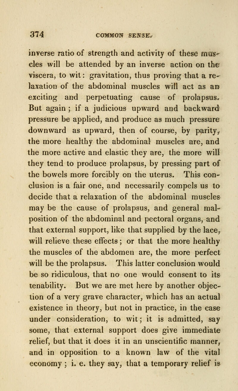 inverse ratio of strength and activity of these mtrj?-^ cles will be attended by an inverse action on the viscera, to wit: gravitation, thus proving that a re- laxation of the abdominal muscles will act as an exciting and perpetuating cause of prolapsus* But again ; if a judicious upward and backward pressure be applied, and produce as much pressure downward as upward, then of course, by parity,, the more healthy the abdominal muscles are, and the more active and elastic they are, the more will they tend to produce prolapsus, by pressing part of the bowels more forcibly on the uterus. This con- clusion is a fair one, and necessarily compels us to decide that a relaxation of the abdominal muscle& may be the cause of prolapsus, and general mal- position of the abdominal and pectoral organs, and that external support, like that supplied by the lace^ will relieve these effects; or that the more healthy the muscles of the abdomen are, the more perfect will be the prolapsus. This latter conclusion would be so ridiculous, that no one would consent to its tenability. But we are met here by another objec- tion of a very grave character, which has an actual existence in theory, but not in practice, in the case under consideration, to wit; it is admitted, say some, that external support does give immediate relief, but that it does it in an unscientific manner, and in opposition to a known law of the vital economy j i. e. they say, that a temporary relief is