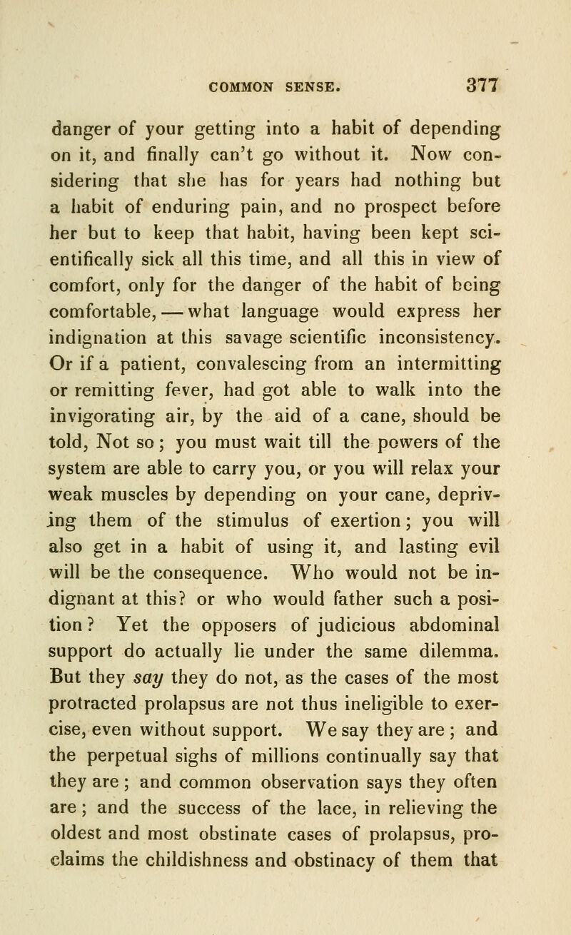 danger of your getting into a habit of depending on it, and finally can't go without it. Now con- sidering that she has for years had nothing but a habit of enduring pain, and no prospect before her but to keep that habit, having been kept sci- entifically sick all this time, and all this in view of comfort, only for the danger of the habit of being comfortable, — what language would express her indignation at this savage scientific inconsistency. Or if a patient, convalescing from an intermitting or remitting fever, had got able to walk into the invigorating air, by the aid of a cane, should be told. Not so; you must wait till the powers of the system are able to carry you, or you will relax your weak muscles by depending on your cane, depriv- ing them of the stimulus of exertion; you will also get in a habit of using it, and lasting evil will be the consequence. Who would not be in- dignant at this? or who would father such a posi- tion ? Yet the opposers of judicious abdominal support do actually lie under the same dilemma. But they say they do not, as the cases of the most protracted prolapsus are not thus ineligible to exer- cise, even without support. We say they are ; and the perpetual sighs of millions continually say that they are ; and common observation says they often are; and the success of the lace, in relieving the oldest and most obstinate cases of prolapsus, pro- claims the childishness and obstinacy of them that