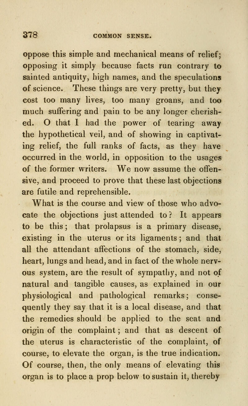 oppose this simple and mechanical means of relief; opposing it simply because facts run contrary to sainted antiquity, high names, and the speculations of science. These things are very pretty, but they cost too many lives, too many groans, and too much suffering and pain to be any longer cherish- ed. O that I had the power of tearing away the hypothetical veil, and of showing in captivat- ing relief, the full ranks of facts, as they have occurred in the world, in opposition to the usages of the former writers. We now assume the offen- sive, and proceed to prove that these last objections are futile and reprehensible. What is the course and view of those who advo- cate the objections just attended to ? It appears to be this; that prolapsus is a primary disease, existing in the uterus or its ligaments; and that all the attendant affections of the stomach, side, heart, lungs and head, and in fact of the whole nerv- ous system, are the result of sympathy, and not of natural and tangible causes, us explained in our physiological and pathological remarks; conse- quently they say that it is a local disease, and that the remedies should be applied to the seat and origin of the complaint; and that as descent of the uterus is characteristic of the complaint, of course, to elevate the organ, is the true indication. Of course, then, the only means of elevating this organ is to place a prop below to sustain it, thereby