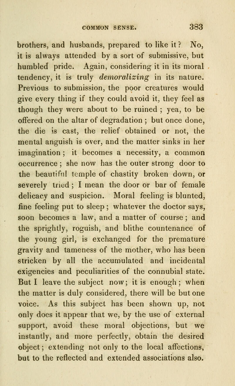 brothers, and husbands, prepared to like it ? No, it is always attended by a sort of submissive, but humbled pride. Again, considering it in its moral tendency, it is truly demoralizing in its nature. Previous to submission, the poor creatures would give every thing if they could avoid it, they feel as though they were about to be ruined ; yea, to be offered on the altar of degradation ; but once done, the die is cast, the relief obtained or not, the mental anguish is over, and the matter sinks in her imagination; it becomes a necessity, a common occurrence; she now has the outer strong door to the beautiful temple of chastity broken down, or severely tried; I mean the door or bar of female delicacy and suspicion. Moral feeling is blunted, fine feeling put to sleep ; whatever the doctor says, soon becomes a law, and a matter of course; and the sprightly, roguish, and blithe countenance of the young girl, is exchanged for the premature gravity and tameness of the mother, who has been stricken by all the accumulated and incidental exigencies and peculiarities of the connubial state. But I leave the subject now; it is enough: when the matter is duly considered, there will be but one voice. As this subject has been shown up, not only does it appear that we, by the use of external support, avoid these moral objections, but we instantly, and more perfectly, obtain the desired object; extending not only to the local affections, but to the reflected and extended associations also.