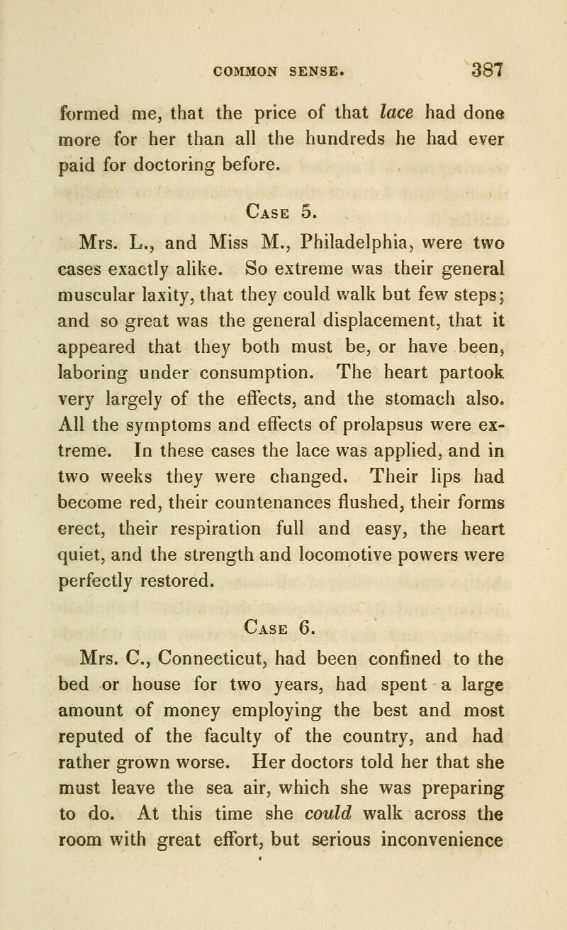 formed me, that the price of that lace had done more for her than all the hundreds he had ever paid for doctoring before. Case 5. Mrs. L., and Miss M., Philadelphia, were two cases exactly alike. So extreme was their general muscular laxity, that they could walk but few steps; and so great was the general displacement, that it appeared that they both must be, or have been^ laboring under consumption. The heart partook very largely of the effects, and the stomach also. All the symptoms and effects of prolapsus were ex- treme. In these cases the lace was applied, and in two weeks they were changed. Their lips had become red, their countenances flushed, their forms erect, their respiration full and easy, the heart quiet, and the strength and locomotive powers were perfectly restored. Case 6. Mrs. C, Connecticut, had been confined to the bed or house for two years, had spent a large amount of money employing the best and most reputed of the faculty of the country, and had rather grown worse. Her doctors told her that she must leave the sea air, which she was preparing to do. At this time she could walk across the room with great effort, but serious inconvenience