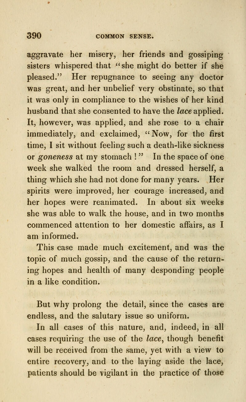 aggravate her misery, her friends and gossiping sisters whispered that ^'she might do better if she pleased. Her repugnance to seeing any doctor was great, and her unbelief very obstinate, so that it was only in compliance to the wishes of her kind husband that she consented to have the lace applied. It, however, was applied, and she rose to a chair immediately, and exclaimed, Now, for the first time, I sit without feeling such a death-like sickness or goneness at my stomach I  In the space of one week she walked the room and dressed herself, a thing which she had not done for many years. Her spirits were improved, her courage increased, and her hopes were reanimated. In about six weeks she was able to walk the house, and in two months commenced attention to her domestic affairs, as I am informed. This case made much excitement, and was the topic of much gossip, and the cause of the return- ing hopes and health of many desponding people in a like condition. But why prolong the detail, since the cases are endless, and the salutary issue so uniform. In all cases of this nature, and, indeed, in all cases requiring the use of the lace^ though benefit will be received from the same, yet with a view to entire recovery, and to the laying aside the lace, patients should be vigilant in the practice of those