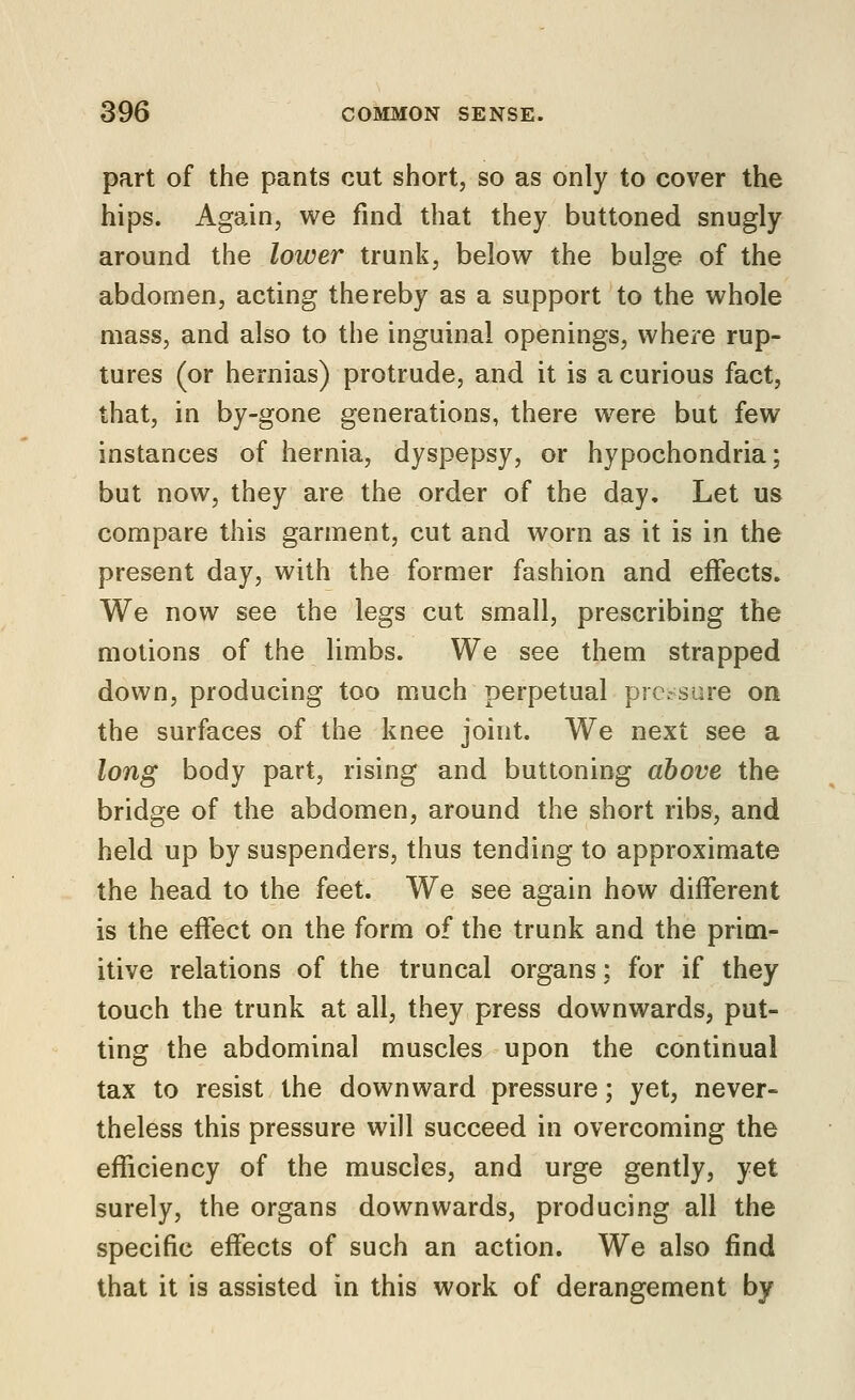 part of the pants cut short, so as only to cover the hips. Again, we find that they buttoned snugly around the lower trunk, below the bulge of the abdomen, acting thereby as a support to the whole mass, and also to the inguinal openings, where rup- tures (or hernias) protrude, and it is a curious fact, that, in by-gone generations, there were but few instances of hernia, dyspepsy, or hypochondria; but now, they are the order of the day. Let us compare this garment, cut and worn as it is in the present day, with the former fashion and effects. We now see the legs cut small, prescribing the motions of the limbs. We see them strapped down, producing too much perpetual prc.-sare on the surfaces of the knee joint. We next see a long body part, rising and buttoning above the bridge of the abdomen, around the short ribs, and held up by suspenders, thus tending to approximate the head to the feet. We see again how different is the effect on the form of the trunk and the prim- itive relations of the truncal organs: for if they touch the trunk at all, they press downwards, put- ting the abdominal muscles upon the continual tax to resist the downward pressure; yet, never- theless this pressure will succeed in overcoming the efficiency of the muscles, and urge gently, yet surely, the organs downwards, producing all the specific effects of such an action. We also find that it is assisted in this work of derangement by